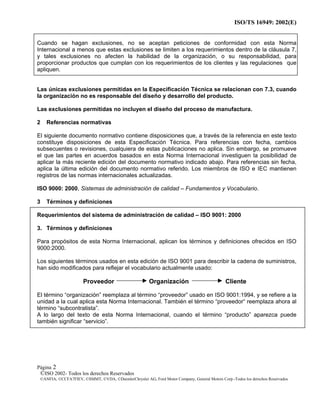 ISO/TS 16949: 2002(E)
©ISO 2002- Todos los derechos Reservados
©ANFIA, ©CCFA7FIEV, ©SMMT, ©VDA, ©DaimlerChrysler AG, Ford Motor Company, General Motors Corp.-Todos los derechos Reservados
Página 2
Cuando se hagan exclusiones, no se aceptan peticiones de conformidad con esta Norma
Internacional a menos que estas exclusiones se limiten a los requerimientos dentro de la cláusula 7,
y tales exclusiones no afecten la habilidad de la organización, o su responsabilidad, para
proporcionar productos que cumplan con los requerimientos de los clientes y las regulaciones que
apliquen.
Las únicas exclusiones permitidas en la Especificación Técnica se relacionan con 7.3, cuando
la organización no es responsable del diseño y desarrollo del producto.
Las exclusiones permitidas no incluyen el diseño del proceso de manufactura.
2 Referencias normativas
El siguiente documento normativo contiene disposiciones que, a través de la referencia en este texto
constituye disposiciones de esta Especificación Técnica. Para referencias con fecha, cambios
subsecuentes o revisiones, cualquiera de estas publicaciones no aplica. Sin embargo, se promueve
el que las partes en acuerdos basados en esta Norma Internacional investiguen la posibilidad de
aplicar la más reciente edición del documento normativo indicado abajo. Para referencias sin fecha,
aplica la última edición del documento normativo referido. Los miembros de ISO e IEC mantienen
registros de las normas internacionales actualizadas.
ISO 9000: 2000, Sistemas de administración de calidad – Fundamentos y Vocabulario.
3 Términos y definiciones
Requerimientos del sistema de administración de calidad – ISO 9001: 2000
3. Términos y definiciones
Para propósitos de esta Norma Internacional, aplican los términos y definiciones ofrecidos en ISO
9000:2000.
Los siguientes términos usados en esta edición de ISO 9001 para describir la cadena de suministros,
han sido modificados para reflejar el vocabulario actualmente usado:
Proveedor Organización Cliente
El término “organización” reemplaza al término “proveedor” usado en ISO 9001:1994, y se refiere a la
unidad a la cual aplica esta Norma Internacional. También el término “proveedor“ reemplaza ahora al
término “subcontratista”.
A lo largo del texto de esta Norma Internacional, cuando el término “producto” aparezca puede
también significar “servicio”.
 