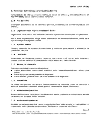 ISO/TS 16949: 2002(E)
©ISO 2002- Todos los derechos Reservados
©ANFIA, ©CCFA7FIEV, ©SMMT, ©VDA, ©DaimlerChrysler AG, Ford Motor Company, General Motors Corp.-Todos los derechos Reservados
Página 3
3.1 Términos y definiciones para la industria automotriz
Para propósitos de esta Especificación Técnica, se aplican los términos y definiciones ofrecidos en
ISO 9000:2000 y los que a continuación se mencionan.
3.1.1 Plan de control
Descripción documentada de los sistemas y procesos, necesarios para controlar el producto (ver
anexo A)
3.1.2 Organización con responsabilidades de diseño
Organización con autoridad para establecer una nueva especificación o cambios en una ya existente.
NOTA Esta responsabilidad incluye prueba y verificación del desempeño del diseño, dentro de la
aplicación especificada por los clientes.
3.1.3 A prueba de error
Diseño y desarrollo de procesos de manufactura y producción para prevenir la elaboración de
producto no conforme.
3.1.4 Laboratorio
Instalaciones para inspección prueba o calibración, que pueden incluir pero no están limitadas a,
pruebas químicas, metalúrgicas, dimensionales, físicas, eléctricas, y de confiabilidad.
3.1.5 Alcance del laboratorio
Documento controlado que contiene lo siguiente:
• pruebas, evaluaciones y calibraciones especificas en las cuales el laboratorio está calificado para
realizar.
• lista de equipo que se use para realizar las pruebas.
• lista de métodos y normas contra los cuales son realizadas las pruebas.
3.1.6 Manufactura
Se refiere a los procesos para hacer o fabricar materiales de producción, partes de producción o
servicios, ensambles, tratamiento térmico, pintado, recubrimientos o algún otro acabado.
3.1.7 Mantenimiento predictivo
Actividades basadas en datos del proceso y orientadas a evitar problemas de mantenimiento a través
de la predicción de modos de falla probables.
3.1.8 Mantenimiento preventivo
Acciones planeadas para eliminar causas que provoquen fallas en los equipos y/o interrupciones no
programadas en la producción, como resultado del diseño del proceso de manufactura
 