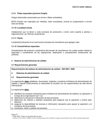 ISO/TS 16949: 2002(E)
©ISO 2002- Todos los derechos Reservados
©ANFIA, ©CCFA7FIEV, ©SMMT, ©VDA, ©DaimlerChrysler AG, Ford Motor Company, General Motors Corp.-Todos los derechos Reservados
Página 4
3.1.9 Fletes especiales (premium freight)
Cargos adicionales ocasionados por envíos o fletes contratados.
NOTA Pueden ser originados por métodos, lotes incompletos, errores en programación o envíos
fuera de tiempo
3.1.10 Localidad remota
Instalaciones que no llevan a cabo procesos de producción y sirven como soporte a plantas u
organizaciones. (ej. Oficinas corporativas)
3.1.11 Planta
Localización/ubicación en la cual ocurren procesos de manufactura que agregan valor.
3.1.12 Características especiales
Características del producto o parámetros del proceso de manufactura, los cuales pueden afectar la
seguridad o cumplimiento de las regulaciones, desempeño o procesamiento subsecuente del
producto.
4 Sistema de administración de calidad
4.1 Requerimientos generales
Requerimientos del sistema de administración de calidad – ISO 9001: 2000
4 Sistemas de administración de calidad
4.1 Requerimientos generales
La organización debe establecer, documentar, implantar y mantener el Sistema de administración de
calidad y mejorar continuamente su efectividad de acuerdo con los requerimientos de esta Norma
Internacional.
La organización debe:
a) identificar los procesos necesarios para el Sistema de administración de calidad y su aplicación a
lo largo de la organización (ver 1.2);
b) determinar la secuencia e interacción de esos procesos;
c) determinar los criterios y métodos necesarios para asegurar que la operación y control sean
efectivos.
d) asegurar la disponibilidad de recursos e información necesarios para apoyar la operación y el
monitoreo de los procesos;
e) monitorear, medir y analizar los procesos,
 