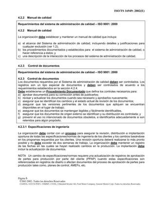 ISO/TS 16949: 2002(E)
©ISO 2002- Todos los derechos Reservados
©ANFIA, ©CCFA7FIEV, ©SMMT, ©VDA, ©DaimlerChrysler AG, Ford Motor Company, General Motors Corp.-Todos los derechos Reservados
Página 6
4.2.2 Manual de calidad
Requerimientos del sistema de administración de calidad – ISO 9001: 2000
4.2.2 Manual de calidad
La organización debe establecer y mantener un manual de calidad que incluya:
a) el alcance del Sistema de administración de calidad, incluyendo detalles y justificaciones para
cualquier exclusión (ver 1.2);
b) los procedimientos documentados y establecidos para el sistema de administración de calidad, o
hacer referencia a éstos; y
c) una descripción de la interacción de los procesos del sistema de administración de calidad.
4.2.3 Control de documentos
Requerimientos del sistema de administración de calidad – ISO 9001: 2000
4.2.3 Control de documentos
Los documentos requeridos por el Sistema de administración de calidad deben ser controlados. Los
registros son un tipo especial de documentos y deben ser controlados de acuerdo a los
requerimientos establecidos en la sección 4.2.4.
Debe establecerse un Procedimiento Documentado que defina los controles necesarios para:
a) aprobar documentos para su corrección antes de publicarlos;
b) revisar y actualizar los documentos cuando sea necesario y aprobarlos nuevamente;
c) asegurar que se identifican los cambios y el estado actual de revisión de los documentos;
d) asegurar que las versiones pertinentes de los documentos que apliquen se encuentran
disponibles en el lugar de trabajo;
e) asegurar que los documentos se mantengan legibles y fácilmente identificables,
f) asegurar que los documentos de origen externo se identifican y su distribución es controlada; y
g) prevenir el uso no intencionado de documentos obsoletos, e identificarlos adecuadamente si son
retenidos para algún propósito.
4.2.3.1 Especificaciones de ingeniería
La organización debe contar con un proceso para asegurar la revisión, distribución e implantación
oportuna de todas las especificaciones/normas de ingeniería de los clientes y los cambios basándose
en los programas requeridos por los clientes. Una revisión oportuna deberá realizarse lo más pronto
posible y no debe exceder de dos semanas de trabajo. La organización debe mantener un registro
de las fechas en las cuales se hayan realizado cambios en la producción. La implantación debe
incluir la actualización de documentos.
NOTA Un cambio de especificaciones/normas requiere una actualización de registros de aprobación
de partes para producción por parte del cliente (PPAP) cuando estas especificaciones son
referenciadas en registros de diseño o afectan documentos del proceso de aprobación de partes para
producción tales como, planes de control, AMEFs, etc.
 