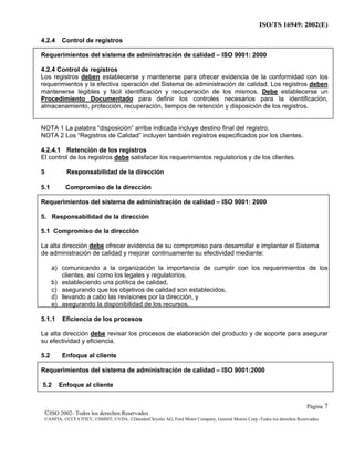 ISO/TS 16949: 2002(E)
©ISO 2002- Todos los derechos Reservados
©ANFIA, ©CCFA7FIEV, ©SMMT, ©VDA, ©DaimlerChrysler AG, Ford Motor Company, General Motors Corp.-Todos los derechos Reservados
Página 7
4.2.4 Control de registros
Requerimientos del sistema de administración de calidad – ISO 9001: 2000
4.2.4 Control de registros
Los registros deben establecerse y mantenerse para ofrecer evidencia de la conformidad con los
requerimientos y la efectiva operación del Sistema de administración de calidad. Los registros deben
mantenerse legibles y fácil identificación y recuperación de los mismos. Debe establecerse un
Procedimiento Documentado para definir los controles necesarios para la identificación,
almacenamiento, protección, recuperación, tiempos de retención y disposición de los registros.
NOTA 1 La palabra “disposición” arriba indicada incluye destino final del registro.
NOTA 2 Los “Registros de Calidad” incluyen también registros especificados por los clientes.
4.2.4.1 Retención de los registros
El control de los registros debe satisfacer los requerimientos regulatorios y de los clientes.
5 Responsabilidad de la dirección
5.1 Compromiso de la dirección
Requerimientos del sistema de administración de calidad – ISO 9001: 2000
5. Responsabilidad de la dirección
5.1 Compromiso de la dirección
La alta dirección debe ofrecer evidencia de su compromiso para desarrollar e implantar el Sistema
de administración de calidad y mejorar continuamente su efectividad mediante:
a) comunicando a la organización la importancia de cumplir con los requerimientos de los
clientes, así como los legales y regulatorios,
b) estableciendo una política de calidad,
c) asegurando que los objetivos de calidad son establecidos,
d) llevando a cabo las revisiones por la dirección, y
e) asegurando la disponibilidad de los recursos.
5.1.1 Eficiencia de los procesos
La alta dirección debe revisar los procesos de elaboración del producto y de soporte para asegurar
su efectividad y eficiencia.
5.2 Enfoque al cliente
Requerimientos del sistema de administración de calidad – ISO 9001:2000
5.2 Enfoque al cliente
 