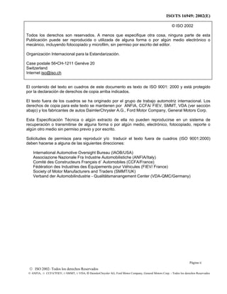 ISO/TS 16949: 2002(E)
© ISO 2002- Todos los derechos Reservados
© ANFIA, © CCFA7FIEV, © SMMT, © VDA, © DaimlerChrysler AG, Ford Motor Company, General Motors Corp. - Todos los derechos Reservados
© ISO 2002
Todos los derechos son reservados. A menos que especifique otra cosa, ninguna parte de esta
Publicación puede ser reproducida o utilizada de alguna forma o por algún medio electrónico o
mecánico, incluyendo fotocopiado y microfilm, sin permiso por escrito del editor.
Organización Internacional para la Estandarización.
Case postale 56•CH-1211 Genéve 20
Switzerland
Internet iso@iso.ch
El contenido del texto en cuadros de este documento es texto de ISO 9001: 2000 y está protegido
por la declaración de derechos de copia arriba indicados.
El texto fuera de los cuadros se ha originado por el grupo de trabajo automotriz internacional. Los
derechos de copia para este texto se mantienen por ANFIA, CCFA/ FIEV, SMMT, VDA (ver sección
abajo) y los fabricantes de autos DaimlerChrysler A.G., Ford Motor Company, General Motors Corp.
Esta Especificación Técnica o algún extracto de ella no pueden reproducirse en un sistema de
recuperación o transmitirse de alguna forma o por algún medio, electrónico, fotocopiado, reporte o
algún otro medio sin permiso previo y por escrito.
Solicitudes de permisos para reproducir y/o traducir el texto fuera de cuadros (ISO 9001:2000)
deben hacerse a alguna de las siguientes direcciones:
International Automotive Oversight Bureau (IAOB/USA)
Associazione Nazionale Fra Industrie Automobilistiche (ANFIA/Italy)
Comité des Constructeurs Français d´ Automobiles (CCFA/France)
Fédération des Industries des Équipements pour Véhicules (FIEV/ France)
Society of Motor Manufacturers and Traders (SMMT/UK)
Verband der Automobilindustrie - Qualitätsmanangement Center (VDA-QMC/Germany)
Página ii
 