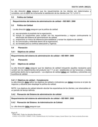 ISO/TS 16949: 2002(E)
©ISO 2002- Todos los derechos Reservados
©ANFIA, ©CCFA7FIEV, ©SMMT, ©VDA, ©DaimlerChrysler AG, Ford Motor Company, General Motors Corp.-Todos los derechos Reservados
Página 8
La alta dirección debe asegurar que los requerimientos de los clientes son determinados y
cumplidos, con el objeto de incrementar la satisfacción de los clientes (ver 7.2.1 y 8.2.1).
5.3 Política de Calidad
Requerimientos del sistema de administración de calidad – ISO 9001: 2000
5.3 Política de Calidad
La alta dirección debe asegurar que la política de calidad
a) sea apropiada al propósito de la organización,
b) incluye un compromiso para cumplir con los requerimientos y mejorar continuamente la
efectividad del Sistema de administración de calidad,
c) proporciona un marco de referencia para establecer y revisar los objetivos de calidad,
d) es comunicada y entendida dentro de la organización,
e) es revisada para su continua adecuación y vigencia.
5.4 Planeación
5.4.1 Objetivos de calidad
Requerimientos del sistema de administración de calidad – ISO 9001: 2000
5.4 Planeación
5.4.1 Objetivos de calidad
La alta dirección debe asegurar que los objetivos de calidad incluyendo aquellos necesarios para
cumplir con los requerimientos del producto (ver 7.1 a) son establecidos en las funciones y niveles
pertinentes dentro de la organización. Los objetivos de calidad deben ser medibles y coherentes con
la política de calidad.
5.4.1.1 Objetivos de calidad – Complemento
La alta dirección debe definir los objetivos de calidad e indicadores que deben incluirse en el plan de
negocios y utilizarse para desplegar la política de calidad.
NOTA Los objetivos de calidad deberán abordar las expectativas de los clientes y ser alcanzables en
un periodo de tiempo definido.
5.4.2 Planeación del Sistema de administración de calidad
Requerimientos del sistema de administración de calidad – ISO 9001: 2000
5.4.2 Planeación del Sistema de Administración de Calidad
La alta dirección debe asegurar que
 