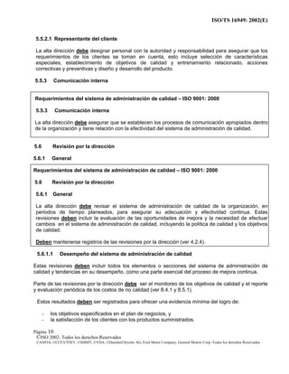 ISO/TS 16949: 2002(E)
©ISO 2002- Todos los derechos Reservados
©ANFIA, ©CCFA7FIEV, ©SMMT, ©VDA, ©DaimlerChrysler AG, Ford Motor Company, General Motors Corp.-Todos los derechos Reservados
Página 10
5.5.2.1 Representante del cliente
La alta dirección debe designar personal con la autoridad y responsabilidad para asegurar que los
requerimientos de los clientes se toman en cuenta, esto incluye selección de características
especiales, establecimiento de objetivos de calidad y entrenamiento relacionado, acciones
correctivas y preventivas y diseño y desarrollo del producto.
5.5.3 Comunicación interna
Requerimientos del sistema de administración de calidad – ISO 9001: 2000
5.5.3 Comunicación interna
La alta dirección debe asegurar que se establecen los procesos de comunicación apropiados dentro
de la organización y tiene relación con la efectividad del sistema de administración de calidad.
5.6 Revisión por la dirección
5.6.1 General
Requerimientos del sistema de administración de calidad – ISO 9001: 2000
5.6 Revisión por la dirección
5.6.1 General
La alta dirección debe revisar el sistema de administración de calidad de la organización, en
periodos de tiempo planeados, para asegurar su adecuación y efectividad continua. Estas
revisiones deben incluir la evaluación de las oportunidades de mejora y la necesidad de efectuar
cambios en el sistema de administración de calidad, incluyendo la política de calidad y los objetivos
de calidad.
Deben mantenerse registros de las revisiones por la dirección (ver 4.2.4).
5.6.1.1 Desempeño del sistema de administración de calidad
Estas revisiones deben incluir todos los elementos o secciones del sistema de administración de
calidad y tendencias en su desempeño, como una parte esencial del proceso de mejora continua.
Parte de las revisiones por la dirección debe ser el monitoreo de los objetivos de calidad y el reporte
y evaluación periódica de los costos de no calidad (ver 8.4.1 y 8.5.1).
Estos resultados deben ser registrados para ofrecer una evidencia mínima del logro de:
- los objetivos especificados en el plan de negocios, y
- la satisfacción de los clientes con los productos suministrados.
 