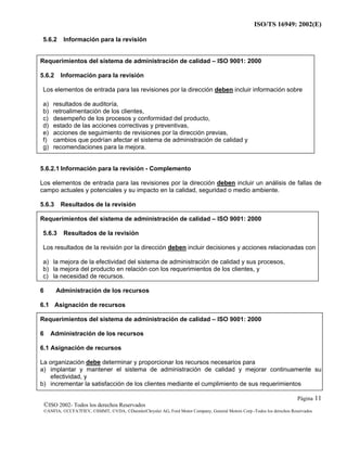 ISO/TS 16949: 2002(E)
©ISO 2002- Todos los derechos Reservados
©ANFIA, ©CCFA7FIEV, ©SMMT, ©VDA, ©DaimlerChrysler AG, Ford Motor Company, General Motors Corp.-Todos los derechos Reservados
Página 11
5.6.2 Información para la revisión
Requerimientos del sistema de administración de calidad – ISO 9001: 2000
5.6.2 Información para la revisión
Los elementos de entrada para las revisiones por la dirección deben incluir información sobre
a) resultados de auditoría,
b) retroalimentación de los clientes,
c) desempeño de los procesos y conformidad del producto,
d) estado de las acciones correctivas y preventivas,
e) acciones de seguimiento de revisiones por la dirección previas,
f) cambios que podrían afectar el sistema de administración de calidad y
g) recomendaciones para la mejora.
5.6.2.1 Información para la revisión - Complemento
Los elementos de entrada para las revisiones por la dirección deben incluir un análisis de fallas de
campo actuales y potenciales y su impacto en la calidad, seguridad o medio ambiente.
5.6.3 Resultados de la revisión
Requerimientos del sistema de administración de calidad – ISO 9001: 2000
5.6.3 Resultados de la revisión
Los resultados de la revisión por la dirección deben incluir decisiones y acciones relacionadas con
a) la mejora de la efectividad del sistema de administración de calidad y sus procesos,
b) la mejora del producto en relación con los requerimientos de los clientes, y
c) la necesidad de recursos.
6 Administración de los recursos
6.1 Asignación de recursos
Requerimientos del sistema de administración de calidad – ISO 9001: 2000
6 Administración de los recursos
6.1 Asignación de recursos
La organización debe determinar y proporcionar los recursos necesarios para
a) implantar y mantener el sistema de administración de calidad y mejorar continuamente su
efectividad, y
b) incrementar la satisfacción de los clientes mediante el cumplimiento de sus requerimientos
 