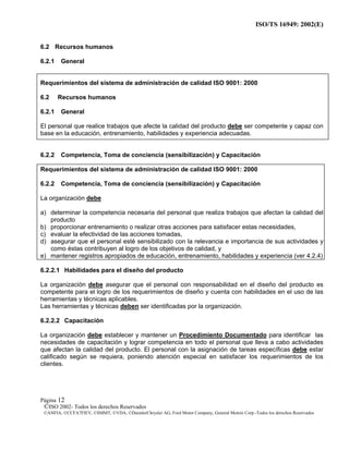 ISO/TS 16949: 2002(E)
©ISO 2002- Todos los derechos Reservados
©ANFIA, ©CCFA7FIEV, ©SMMT, ©VDA, ©DaimlerChrysler AG, Ford Motor Company, General Motors Corp.-Todos los derechos Reservados
Página 12
6.2 Recursos humanos
6.2.1 General
Requerimientos del sistema de administración de calidad ISO 9001: 2000
6.2 Recursos humanos
6.2.1 General
El personal que realice trabajos que afecte la calidad del producto debe ser competente y capaz con
base en la educación, entrenamiento, habilidades y experiencia adecuadas.
6.2.2 Competencia, Toma de conciencia (sensibilización) y Capacitación
Requerimientos del sistema de administración de calidad ISO 9001: 2000
6.2.2 Competencia, Toma de conciencia (sensibilización) y Capacitación
La organización debe
a) determinar la competencia necesaria del personal que realiza trabajos que afectan la calidad del
producto
b) proporcionar entrenamiento o realizar otras acciones para satisfacer estas necesidades,
c) evaluar la efectividad de las acciones tomadas,
d) asegurar que el personal esté sensibilizado con la relevancia e importancia de sus actividades y
como éstas contribuyen al logro de los objetivos de calidad, y
e) mantener registros apropiados de educación, entrenamiento, habilidades y experiencia (ver 4.2.4)
6.2.2.1 Habilidades para el diseño del producto
La organización debe asegurar que el personal con responsabilidad en el diseño del producto es
competente para el logro de los requerimientos de diseño y cuenta con habilidades en el uso de las
herramientas y técnicas aplicables.
Las herramientas y técnicas deben ser identificadas por la organización.
6.2.2.2 Capacitación
La organización debe establecer y mantener un Procedimiento Documentado para identificar las
necesidades de capacitación y lograr competencia en todo el personal que lleva a cabo actividades
que afectan la calidad del producto. El personal con la asignación de tareas específicas debe estar
calificado según se requiera, poniendo atención especial en satisfacer los requerimientos de los
clientes.
 