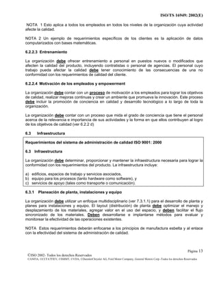 ISO/TS 16949: 2002(E)
©ISO 2002- Todos los derechos Reservados
©ANFIA, ©CCFA7FIEV, ©SMMT, ©VDA, ©DaimlerChrysler AG, Ford Motor Company, General Motors Corp.-Todos los derechos Reservados
Página 13
NOTA 1 Esto aplica a todos los empleados en todos los niveles de la organización cuya actividad
afecte la calidad.
NOTA 2 Un ejemplo de requerimientos específicos de los clientes es la aplicación de datos
computarizados con bases matemáticas.
6.2.2.3 Entrenamiento
La organización debe ofrecer entrenamiento a personal en puestos nuevos o modificados que
afecten la calidad del producto, incluyendo contratistas o personal de agencias. El personal cuyo
trabajo pueda afectar la calidad debe tener conocimiento de las consecuencias de una no
conformidad con los requerimientos de calidad del cliente.
6.2.2.4 Motivación de los empleados y empowerment
La organización debe contar con un proceso de motivación a los empleados para lograr los objetivos
de calidad, realizar mejoras continuas y crear un ambiente que promueva la innovación. Este proceso
debe incluir la promoción de conciencia en calidad y desarrollo tecnológico a lo largo de toda la
organización.
La organización debe contar con un proceso que mida el grado de conciencia que tiene el personal
acerca de la relevancia e importancia de sus actividades y la forma en que ellos contribuyen al logro
de los objetivos de calidad (ver 6.2.2 d)
6.3 Infraestructura
Requerimientos del sistema de administración de calidad ISO 9001: 2000
6.3 Infraestructura
La organización debe determinar, proporcionar y mantener la infraestructura necesaria para lograr la
conformidad con los requerimientos del producto. La infraestructura incluye:
a) edificios, espacios de trabajo y servicios asociados,
b) equipo para los procesos (tanto hardware como software), y
c) servicios de apoyo (tales como transporte o comunicación).
6.3.1 Planeación de planta, instalaciones y equipo
La organización debe utilizar un enfoque multidisciplinario (ver 7.3.1.1) para el desarrollo de planta y
planes para instalaciones y equipo. El layout (distribución) de planta debe optimizar el manejo y
desplazamiento de los materiales, agregar valor en el uso del espacio, y deben facilitar el flujo
sincronizado de los materiales. Deben desarrollarse e implantarse métodos para evaluar y
monitorear la efectividad de las operaciones existentes.
NOTA Estos requerimientos deberán enfocarse a los principios de manufactura esbelta y al enlace
con la efectividad del sistema de administración de calidad.
 