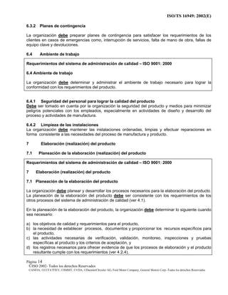 ISO/TS 16949: 2002(E)
©ISO 2002- Todos los derechos Reservados
©ANFIA, ©CCFA7FIEV, ©SMMT, ©VDA, ©DaimlerChrysler AG, Ford Motor Company, General Motors Corp.-Todos los derechos Reservados
Página 14
6.3.2 Planes de contingencia
La organización debe preparar planes de contingencia para satisfacer los requerimientos de los
clientes en casos de emergencias como, interrupción de servicios, falta de mano de obra, fallas de
equipo clave y devoluciones.
6.4 Ambiente de trabajo
Requerimientos del sistema de administración de calidad – ISO 9001: 2000
6.4 Ambiente de trabajo
La organización debe determinar y administrar el ambiente de trabajo necesario para lograr la
conformidad con los requerimientos del producto.
6.4.1 Seguridad del personal para lograr la calidad del producto
Debe ser tomado en cuenta por la organización la seguridad del producto y medios para minimizar
peligros potenciales con los empleados, especialmente en actividades de diseño y desarrollo del
proceso y actividades de manufactura.
6.4.2 Limpieza de las instalaciones
La organización debe mantener las instalaciones ordenadas, limpias y efectuar reparaciones en
forma consistente a las necesidades del proceso de manufactura y producto.
7 Elaboración (realización) del producto
7.1 Planeación de la elaboración (realización) del producto
Requerimientos del sistema de administración de calidad – ISO 9001: 2000
7 Elaboración (realización) del producto
7.1 Planeación de la elaboración del producto
La organización debe planear y desarrollar los procesos necesarios para la elaboración del producto.
La planeación de la elaboración del producto debe ser consistente con los requerimientos de los
otros procesos del sistema de administración de calidad (ver 4.1).
En la planeación de la elaboración del producto, la organización debe determinar lo siguiente cuando
sea necesario:
a) los objetivos de calidad y requerimientos para el producto,
b) la necesidad de establecer procesos, documentos y proporcionar los recursos específicos para
el producto,
c) las actividades necesarias de verificación, validación, monitoreo, inspecciones y pruebas
específicas al producto y los criterios de aceptación, y
d) los registros necesarios para ofrecer evidencia de que los procesos de elaboración y el producto
resultante cumple con los requerimientos (ver 4.2.4).
 