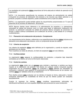 ISO/TS 16949: 2002(E)
©ISO 2002- Todos los derechos Reservados
©ANFIA, ©CCFA7FIEV, ©SMMT, ©VDA, ©DaimlerChrysler AG, Ford Motor Company, General Motors Corp.-Todos los derechos Reservados
Página 15
Los resultados de la planeación deben presentarse de forma adecuada al método de operación de la
organización.
NOTA 1 Un documento especificando los procesos del sistema de administración de calidad
(incluyendo los procesos de elaboración del producto) y los recursos que deben aplicarse a un
producto, proyecto o contrato especifico, puede considerarse como un plan de calidad.
NOTA 2 La organización puede también aplicar los requerimientos proporcionados en 7.3 para el
desarrollo de los procesos de elaboración del producto.
NOTA Algunos clientes hacen referencia a la administración de proyectos o a planeaciones
avanzadas de calidad del producto como un medio para lograr la elaboración (realización) del
producto. La planeación avanzada de calidad del producto abarca conceptos de prevención de
errores y mejora continua contrastando con la detección de errores, y está basada en un enfoque
multidisciplinario.
7.1.1 Planeación de la elaboración del producto - Complemento
Los requerimientos de los clientes y referencias a sus especificaciones técnicas deben incluirse en la
planeación de la elaboración del producto, como un componente del plan de calidad.
7.1.2 Criterios de aceptación
Los criterios de aceptación deben estar definidos por la organización y cuando se requiera, estar
aprobados por los clientes.
Para muestreos con datos de atributos, el criterio de aceptación debe ser cero defectos.
7.1.3 Confidencialidad
La organización debe asegurar la confidencialidad de productos y proyectos bajo desarrollo
contratados por el cliente, así como la información relacionada.
7.1.4 Control de cambios
La organización debe contar con un proceso para controlar y reaccionar a cambios que tienen
impacto en la elaboración del producto. Los efectos de cualquier cambio incluyendo aquellos
ocasionados por los proveedores, deben ser evaluados y deben definirse las actividades de
verificación y validación, para asegurar el cumplimiento de los requerimientos de los clientes. Los
cambios deben ser validados antes de su implantación.
Para diseños propios debe evaluarse con los clientes el impacto en forma, adecuación y función
(incluyendo desempeño y/o durabilidad) de forma tal que los efectos puedan ser evaluados
apropiadamente.
Cuando lo requieran los clientes, deben cumplirse requerimientos adicionales de
identificación/verificación así como aquellos requeridos para productos de nueva introducción.
 