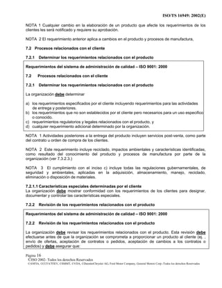 ISO/TS 16949: 2002(E)
©ISO 2002- Todos los derechos Reservados
©ANFIA, ©CCFA7FIEV, ©SMMT, ©VDA, ©DaimlerChrysler AG, Ford Motor Company, General Motors Corp.-Todos los derechos Reservados
Página 16
NOTA 1 Cualquier cambio en la elaboración de un producto que afecte los requerimientos de los
clientes les será notificado y requiere su aprobación.
NOTA 2 El requerimiento anterior aplica a cambios en el producto y procesos de manufactura,
7.2 Procesos relacionados con el cliente
7.2.1 Determinar los requerimientos relacionados con el producto
Requerimientos del sistema de administración de calidad – ISO 9001: 2000
7.2 Procesos relacionados con el cliente
7.2.1 Determinar los requerimientos relacionados con el producto
La organización debe determinar
a) los requerimientos especificados por el cliente incluyendo requerimientos para las actividades
de entrega y posteriores.
b) los requerimientos que no son establecidos por el cliente pero necesarios para un uso especifico
o conocido.
c) requerimientos regulatorios y legales relacionados con el producto, y
d) cualquier requerimiento adicional determinado por la organización.
NOTA 1 Actividades posteriores a la entrega del producto incluyen servicios post-venta, como parte
del contrato u orden de compra de los clientes.
NOTA 2 Este requerimiento incluye reciclado, impactos ambientales y características identificadas,
como resultado del conocimiento del producto y procesos de manufactura por parte de la
organización (ver 7.3.2.3.)
NOTA 3 El cumplimiento con el inciso c) incluye todas las regulaciones gubernamentales, de
seguridad y ambientales, aplicadas en la adquisición, almacenamiento, manejo, reciclado,
eliminación o disposición de materiales.
7.2.1.1 Características especiales determinadas por el cliente
La organización debe mostrar conformidad con los requerimientos de los clientes para designar,
documentar y controlar las características especiales.
7.2.2 Revisión de los requerimientos relacionados con el producto
Requerimientos del sistema de administración de calidad – ISO 9001: 2000
7.2.2 Revisión de los requerimientos relacionados con el producto
La organización debe revisar los requerimientos relacionados con el producto. Esta revisión debe
efectuarse antes de que la organización se comprometa a proporcionar un producto al cliente (ej. ,
envío de ofertas, aceptación de contratos o pedidos, aceptación de cambios a los contratos o
pedidos) y debe asegurar que:
 