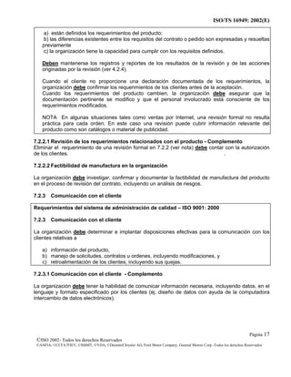 ISO/TS 16949: 2002(E)
©ISO 2002- Todos los derechos Reservados
©ANFIA, ©CCFA7FIEV, ©SMMT, ©VDA, ©DaimlerChrysler AG, Ford Motor Company, General Motors Corp.-Todos los derechos Reservados
Página 17
a) están definidos los requerimientos del producto;
b) las diferencias existentes entre los requisitos del contrato o pedido son expresadas y resueltas
previamente
c) la organización tiene la capacidad para cumplir con los requisitos definidos.
Deben mantenerse los registros y reportes de los resultados de la revisión y de las acciones
originadas por la revisión (ver 4.2.4).
Cuando el cliente no proporcione una declaración documentada de los requerimientos, la
organización debe confirmar los requerimientos de los clientes antes de la aceptación.
Cuando los requerimientos del producto cambien, la organización debe asegurar que la
documentación pertinente se modifico y que el personal involucrado está consciente de los
requerimientos modificados.
NOTA En algunas situaciones tales como ventas por Internet, una revisión formal no resulta
práctica para cada orden. En este caso una revisión puede cubrir información relevante del
producto como son catálogos o material de publicidad.
7.2.2.1 Revisión de los requerimientos relacionados con el producto - Complemento
Eliminar el requerimiento de una revisión formal en 7.2.2 (ver nota) debe contar con la autorización
de los clientes. .
7.2.2.2 Factibilidad de manufactura en la organización
La organización debe investigar, confirmar y documentar la factibilidad de manufactura del producto
en el proceso de revisión del contrato, incluyendo un análisis de riesgos.
7.2.3 Comunicación con el cliente
Requerimientos del sistema de administración de calidad – ISO 9001: 2000
7.2.3 Comunicación con el cliente
La organización debe determinar e implantar disposiciones efectivas para la comunicación con los
clientes relativas a
a) información del producto,
b) manejo de solicitudes, contratos u ordenes, incluyendo modificaciones, y
c) retroalimentación de los clientes, incluyendo sus quejas.
7.2.3.1 Comunicación con el cliente - Complemento
La organización debe tener la habilidad de comunicar información necesaria, incluyendo datos, en el
lenguaje y formato especificado por los clientes (ej. diseño de datos con ayuda de la computadora
intercambio de datos electrónicos).
 