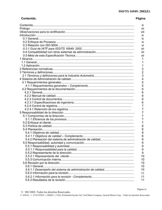 ISO/TS 16949: 2002(E)
© ISO 2002- Todos los derechos Reservados
© ANFIA, © CCFA7FIEV, © SMMT, © VDA, © DaimlerChrysler AG, Ford Motor Company, General Motors Corp. - Todos los derechos Reservados
Contenido. Página
Contenido............................................................................................................................. iii
Prólogo. ............................................................................................................................... vii
Observaciones para la certificación..................................................................................... viii
Introducción ......................................................................................................................... ix
0.1 General...................................................................................................................... ix
0.2 Enfoque de Procesos ................................................................................................ ix
0.3 Relación con ISO 9004 ............................................................................................. xi
0.3.1 Guía de IATF para ISO/TS 16949: 2002................................................................. xii
0.4 Compatibilidad con otros sistemas de administración.............................................. xii
0.5 Meta de esta Especificación Técnica......................................................................... xii
1 Alcance............................................................................................................................ 1
1.1 General...................................................................................................................... 1
1.2 Aplicación.................................................................................................................... 1
2 Referencias normativas.................................................................................................... 2
3 Términos y definiciones.................................................................................................... 2
3.1 Términos y definiciones para la Industria Automotriz................................................. 3
4 Sistema de Administración de calidad.............................................................................. 4
4.1 Requerimientos generales.......................................................................................... 5
4.1.1 Requerimientos generales – Complemento........................................................ 5
4.2 Requerimientos de la documentación......................................................................... 6
4.2.1 General.................................................................................................................. 6
4.2.2 Manual de calidad................................................................................................ 6
4.2.3 Control de documentos......................................................................................... 6
4.2.3.1 Especificaciones de ingeniería......................................................................... 6
4.2.4 Control de registros............................................................................................ 7
4.2.4.1 Retención de los registros.............................................................................. 7
5 Responsabilidad de la dirección........................................................................................ 7
5.1 Compromiso de la dirección...................................................................................... 7
5.1.1 Eficiencia de los procesos................................................................................... 7
5.2 Enfoque al cliente...................................................................................................... 7
5.3 Política de calidad...................................................................................................... 8
5.4 Planeación.................................................................................................................. 8
5.4.1 Objetivos de calidad............................................................................................. 8
5.4.1.1 Objetivos de calidad – Complemento................................................................ 8
5.4.2 Planeación del sistema de administración de calidad.......................................... 8
5.5 Responsabilidad, autoridad y comunicación.............................................................. 9
5.5.1 Responsabilidad y autoridad................................................................................ 9
5.5.1.1 Responsabilidad para la calidad....................................................................... 9
5.5.2 Representante de la dirección............................................................................. 9
5.5.2.1 Representante del cliente................................................................................ 10
5.5.3 Comunicación interna.......................................................................................... 10
5.6 Revisión por la dirección............................................................................................ 10
5.6.1 General................................................................................................................. 10
5.6.1.1 Desempeño del sistema de administración de calidad..................................... 10
5.6.2 Información para la revisión................................................................................. 11
5.6.2.1 Información para la revisión - Complemento..................................................... 11
5.6.3 Resultados de la revisión..................................................................................... 11
Página iii
 