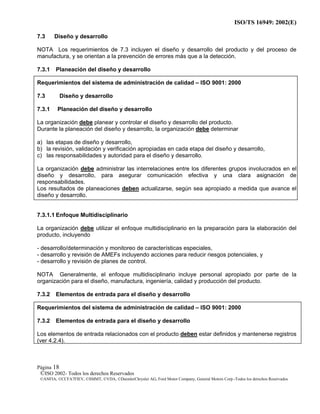 ISO/TS 16949: 2002(E)
©ISO 2002- Todos los derechos Reservados
©ANFIA, ©CCFA7FIEV, ©SMMT, ©VDA, ©DaimlerChrysler AG, Ford Motor Company, General Motors Corp.-Todos los derechos Reservados
Página 18
7.3 Diseño y desarrollo
NOTA Los requerimientos de 7.3 incluyen el diseño y desarrollo del producto y del proceso de
manufactura, y se orientan a la prevención de errores más que a la detección.
7.3.1 Planeación del diseño y desarrollo
Requerimientos del sistema de administración de calidad – ISO 9001: 2000
7.3 Diseño y desarrollo
7.3.1 Planeación del diseño y desarrollo
La organización debe planear y controlar el diseño y desarrollo del producto.
Durante la planeación del diseño y desarrollo, la organización debe determinar
a) las etapas de diseño y desarrollo,
b) la revisión, validación y verificación apropiadas en cada etapa del diseño y desarrollo,
c) las responsabilidades y autoridad para el diseño y desarrollo.
La organización debe administrar las interrelaciones entre los diferentes grupos involucrados en el
diseño y desarrollo, para asegurar comunicación efectiva y una clara asignación de
responsabilidades.
Los resultados de planeaciones deben actualizarse, según sea apropiado a medida que avance el
diseño y desarrollo.
7.3.1.1 Enfoque Multidisciplinario
La organización debe utilizar el enfoque multidisciplinario en la preparación para la elaboración del
producto, incluyendo
- desarrollo/determinación y monitoreo de características especiales,
- desarrollo y revisión de AMEFs incluyendo acciones para reducir riesgos potenciales, y
- desarrollo y revisión de planes de control.
NOTA Generalmente, el enfoque multidisciplinario incluye personal apropiado por parte de la
organización para el diseño, manufactura, ingeniería, calidad y producción del producto.
7.3.2 Elementos de entrada para el diseño y desarrollo
Requerimientos del sistema de administración de calidad – ISO 9001: 2000
7.3.2 Elementos de entrada para el diseño y desarrollo
Los elementos de entrada relacionados con el producto deben estar definidos y mantenerse registros
(ver 4.2.4).
 