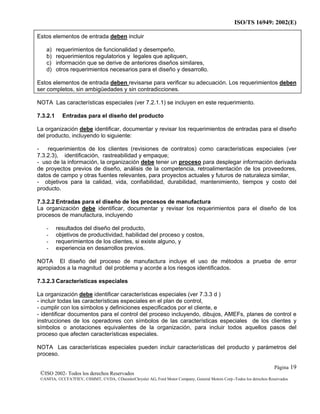 ISO/TS 16949: 2002(E)
©ISO 2002- Todos los derechos Reservados
©ANFIA, ©CCFA7FIEV, ©SMMT, ©VDA, ©DaimlerChrysler AG, Ford Motor Company, General Motors Corp.-Todos los derechos Reservados
Página 19
Estos elementos de entrada deben incluir
a) requerimientos de funcionalidad y desempeño,
b) requerimientos regulatorios y legales que apliquen,
c) información que se derive de anteriores diseños similares,
d) otros requerimientos necesarios para el diseño y desarrollo.
Estos elementos de entrada deben revisarse para verificar su adecuación. Los requerimientos deben
ser completos, sin ambigüedades y sin contradicciones.
NOTA Las características especiales (ver 7.2.1.1) se incluyen en este requerimiento.
7.3.2.1 Entradas para el diseño del producto
La organización debe identificar, documentar y revisar los requerimientos de entradas para el diseño
del producto, incluyendo lo siguiente:
- requerimientos de los clientes (revisiones de contratos) como características especiales (ver
7.3.2.3), identificación, rastreabilidad y empaque;
- uso de la información, la organización debe tener un proceso para desplegar información derivada
de proyectos previos de diseño, análisis de la competencia, retroalimentación de los proveedores,
datos de campo y otras fuentes relevantes, para proyectos actuales y futuros de naturaleza similar,
- objetivos para la calidad, vida, confiabilidad, durabilidad, mantenimiento, tiempos y costo del
producto.
7.3.2.2 Entradas para el diseño de los procesos de manufactura
La organización debe identificar, documentar y revisar los requerimientos para el diseño de los
procesos de manufactura, incluyendo
- resultados del diseño del producto,
- objetivos de productividad, habilidad del proceso y costos,
- requerimientos de los clientes, si existe alguno, y
- experiencia en desarrollos previos.
NOTA El diseño del proceso de manufactura incluye el uso de métodos a prueba de error
apropiados a la magnitud del problema y acorde a los riesgos identificados.
7.3.2.3 Características especiales
La organización debe identificar características especiales (ver 7.3.3 d )
- incluir todas las características especiales en el plan de control,
- cumplir con los símbolos y definiciones especificados por el cliente, e
- identificar documentos para el control del proceso incluyendo, dibujos, AMEFs, planes de control e
instrucciones de los operadores con símbolos de las características especiales de los clientes y
símbolos o anotaciones equivalentes de la organización, para incluir todos aquellos pasos del
proceso que afecten características especiales.
NOTA Las características especiales pueden incluir características del producto y parámetros del
proceso.
 