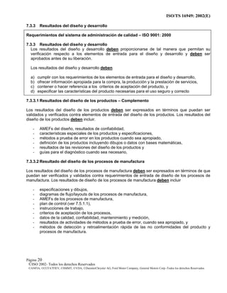ISO/TS 16949: 2002(E)
©ISO 2002- Todos los derechos Reservados
©ANFIA, ©CCFA7FIEV, ©SMMT, ©VDA, ©DaimlerChrysler AG, Ford Motor Company, General Motors Corp.-Todos los derechos Reservados
Página 20
7.3.3 Resultados del diseño y desarrollo
Requerimientos del sistema de administración de calidad – ISO 9001: 2000
7.3.3 Resultados del diseño y desarrollo
Los resultados del diseño y desarrollo deben proporcionarse de tal manera que permitan su
verificación respecto a los elementos de entrada para el diseño y desarrollo y deben ser
aprobados antes de su liberación.
Los resultados del diseño y desarrollo deben
a) cumplir con los requerimientos de los elementos de entrada para el diseño y desarrollo,
b) ofrecer información apropiada para la compra, la producción y la prestación de servicios,
c) contener o hacer referencia a los criterios de aceptación del producto, y
d) especificar las características del producto necesarias para el uso seguro y correcto
7.3.3.1 Resultados del diseño de los productos – Complemento
Los resultados del diseño de los productos deben ser expresados en términos que puedan ser
validados y verificados contra elementos de entrada del diseño de los productos. Los resultados del
diseño de los productos deben incluir.
- AMEFs del diseño, resultados de confiabilidad,
- características especiales de los productos y especificaciones,
- métodos a prueba de error en los productos cuando sea apropiado,
- definición de los productos incluyendo dibujos o datos con bases matemáticas,
- resultados de las revisiones del diseño de los productos y
- guías para el diagnóstico cuando sea necesario,
7.3.3.2 Resultado del diseño de los procesos de manufactura
Los resultados del diseño de los procesos de manufactura deben ser expresados en términos de que
puedan ser verificados y validados contra requerimientos de entrada de diseño de los procesos de
manufactura. Los resultados de diseño de los procesos de manufactura deben incluir
- especificaciones y dibujos,
- diagramas de flujo/layouts de los procesos de manufactura,
- AMEFs de los procesos de manufactura,
- plan de control (ver 7.5.1.1),
- instrucciones de trabajo,
- criterios de aceptación de los procesos,
- datos de la calidad, confiabilidad, mantenimiento y medición,
- resultados de actividades de métodos a prueba de error, cuando sea apropiado, y
- métodos de detección y retroalimentación rápida de las no conformidades del producto y
procesos de manufactura.
 