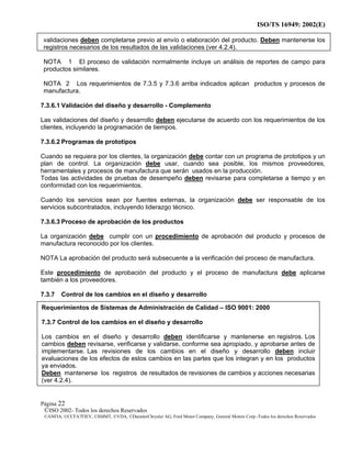 ISO/TS 16949: 2002(E)
©ISO 2002- Todos los derechos Reservados
©ANFIA, ©CCFA7FIEV, ©SMMT, ©VDA, ©DaimlerChrysler AG, Ford Motor Company, General Motors Corp.-Todos los derechos Reservados
Página 22
validaciones deben completarse previo al envío o elaboración del producto. Deben mantenerse los
registros necesarios de los resultados de las validaciones (ver 4.2.4).
NOTA 1 El proceso de validación normalmente incluye un análisis de reportes de campo para
productos similares.
NOTA 2 Los requerimientos de 7.3.5 y 7.3.6 arriba indicados aplican productos y procesos de
manufactura.
7.3.6.1 Validación del diseño y desarrollo - Complemento
Las validaciones del diseño y desarrollo deben ejecutarse de acuerdo con los requerimientos de los
clientes, incluyendo la programación de tiempos.
7.3.6.2 Programas de prototipos
Cuando se requiera por los clientes, la organización debe contar con un programa de prototipos y un
plan de control. La organización debe usar, cuando sea posible, los mismos proveedores,
herramentales y procesos de manufactura que serán usados en la producción.
Todas las actividades de pruebas de desempeño deben revisarse para completarse a tiempo y en
conformidad con los requerimientos.
Cuando los servicios sean por fuentes externas, la organización debe ser responsable de los
servicios subcontratados, incluyendo liderazgo técnico.
7.3.6.3 Proceso de aprobación de los productos
La organización debe cumplir con un procedimiento de aprobación del producto y procesos de
manufactura reconocido por los clientes.
NOTA La aprobación del producto será subsecuente a la verificación del proceso de manufactura.
Este procedimiento de aprobación del producto y el proceso de manufactura debe aplicarse
también a los proveedores.
7.3.7 Control de los cambios en el diseño y desarrollo
Requerimientos de Sistemas de Administración de Calidad – ISO 9001: 2000
7.3.7 Control de los cambios en el diseño y desarrollo
Los cambios en el diseño y desarrollo deben identificarse y mantenerse en registros. Los
cambios deben revisarse, verificarse y validarse, conforme sea apropiado, y aprobarse antes de
implementarse. Las revisiones de los cambios en el diseño y desarrollo deben incluir
evaluaciones de los efectos de estos cambios en las partes que los integran y en los productos
ya enviados.
Deben mantenerse los registros de resultados de revisiones de cambios y acciones necesarias
(ver 4.2.4).
 