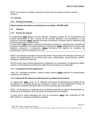 ISO/TS 16949: 2002(E)
©ISO 2002- Todos los derechos Reservados
©ANFIA, ©CCFA7FIEV, ©SMMT, ©VDA, ©DaimlerChrysler AG, Ford Motor Company, General Motors Corp.-Todos los derechos Reservados
Página 23
NOTA Los cambios en el diseño y desarrollo incluyen todos los cambios durante la vida del
producto.
7.4 Compras
7.4.1 Proceso de compras
Requerimientos del sistema de administración de calidad – ISO 9001:2000
7.4 Compras
7.4.1 Proceso de compras
La organización debe asegurar que los productos comprados cumplan con los requerimientos de
compra especificados. El tipo y alcance de los controles aplicados a los proveedores y a los
productos comprados deben depender del efecto del producto comprado sobre la elaboración del
producto subsecuente o producto final.
La organización debe evaluar y seleccionar proveedores en base a su capacidad para suministrar el
producto de acuerdo con los requerimientos de la organización. Deben establecerse los criterios para
selección, evaluación y re-evaluación. Deben mantenerse los registros de resultados de
evaluaciones y acciones necesarias (ver 4.2.4).
NOTA1 Los productos comprados como se indica arriba, incluyen todos los productos y servicios que
afecten los requerimientos de los clientes tales como, subensambles, secuenciaciones, sorteos,
retrabajos y servicios de calibración.
NOTA2 Cuando haya fusiones adquisiciones o afiliaciones con proveedores, la organización deberá
verificar la continuidad de los sistemas de calidad de los proveedores y su efectividad.
7.4.1.1 Cumplimiento de las regulaciones
Todos los materiales comprados y usados en algún producto deben satisfacer los requerimientos
regulatorios que apliquen.
7.4.1.2 Desarrollo del sistema de administración de calidad de proveedores
La organización debe actuar en el desarrollo del sistema de administración de calidad de sus
proveedores con el objetivo de que los proveedores cumplan con esta Especificación Técnica. El
cumplimiento al estándar ISO 9001:2000 es el primer paso para lograr este objetivo.
NOTA La prioridad para el desarrollo de los proveedores depende, por ejemplo, del desempeño en
calidad de los proveedores y de la importancia de los productos suministrados.
A menos que el cliente especifique otra cosa los proveedores deben estar certificados en ISO
9001:2000 por un organismo certificador acreditado.
 