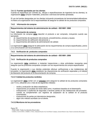 ISO/TS 16949: 2002(E)
©ISO 2002- Todos los derechos Reservados
©ANFIA, ©CCFA7FIEV, ©SMMT, ©VDA, ©DaimlerChrysler AG, Ford Motor Company, General Motors Corp.-Todos los derechos Reservados
Página 24
7.4.1.3 Fuentes aprobadas por los clientes
Cuando se especifique por contrato (ej., dibujos o especificaciones de ingeniería de los clientes), la
organización debe comprar materiales, productos o servicios de fuentes aprobadas.
El uso de fuentes designadas por los clientes incluyendo proveedores de herramentales/calibradores
no libera a la organización de la responsabilidad de asegurar la calidad de los productos comprados.
7.4.2 Información de compras
Requerimientos del sistema de administración de calidad – ISO 9001: 2000
7.4.2 Información de compras
La información de compras debe describir el producto a ser comprado, incluyendo cuando sea
apropiado
a) requerimientos de aprobación del producto, procedimientos, proceso y equipo,
b) requerimientos de calificación del personal, y
c) requerimientos del sistema de administración de calidad.
La organización debe asegurar la adecuación de los requerimientos de compra especificados, previo
a su comunicación con los proveedores.
7.4.3 Verificación de productos comprados
Requerimientos del sistema de administración de calidad – ISO 9001: 2000
7.4.3 Verificación de productos comprados
La organización debe establecer e implantar inspecciones u otras actividades necesarias para
asegurar que los productos comprados cumplen con los requerimientos de compra especificados.
Cuando la organización o sus clientes pretendan efectuar verificaciones a las instalaciones del
proveedor, la organización debe establecer las disposiciones de verificación esperadas y el método
de liberación del producto en la documentación de compras.
7.4.3.1 Calidad de productos recibidos
La organización debe contar con un proceso para asegurar la calidad de los productos comprados
(ver 7.4.3), utilizando uno o más de los siguientes métodos:
- recibo y evaluación de datos estadísticos;
- inspecciones y/o pruebas de recibo tales como, muestreos basados en el desempeño;
- evaluaciones o auditorías de segundas o terceras partes en las instalaciones del proveedor,
cuando se complementen con registros de aceptación de la calidad en el producto
suministrado;
- evaluaciones de partes por laboratorios designados;
- algún otro método acordado con el cliente.
7.4.3.2 Monitoreo de los proveedores
 