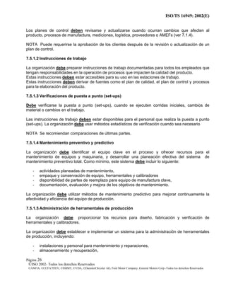 ISO/TS 16949: 2002(E)
©ISO 2002- Todos los derechos Reservados
©ANFIA, ©CCFA7FIEV, ©SMMT, ©VDA, ©DaimlerChrysler AG, Ford Motor Company, General Motors Corp.-Todos los derechos Reservados
Página 26
Los planes de control deben revisarse y actualizarse cuando ocurran cambios que afecten al
producto, procesos de manufactura, mediciones, logística, proveedores o AMEFs (ver 7.1.4).
NOTA Puede requerirse la aprobación de los clientes después de la revisión o actualización de un
plan de control.
7.5.1.2 Instrucciones de trabajo
La organización debe preparar instrucciones de trabajo documentadas para todos los empleados que
tengan responsabilidades en la operación de procesos que impacten la calidad del producto.
Estas instrucciones deben estar accesibles para su uso en las estaciones de trabajo.
Estas instrucciones deben derivar de fuentes como el plan de calidad, el plan de control y procesos
para la elaboración del producto.
7.5.1.3 Verificaciones de puesta a punto (set-ups)
Debe verificarse la puesta a punto (set-ups), cuando se ejecuten corridas iniciales, cambios de
material o cambios en el trabajo.
Las instrucciones de trabajo deben estar disponibles para el personal que realiza la puesta a punto
(set-ups). La organización debe usar métodos estadísticos de verificación cuando sea necesario
NOTA Se recomiendan comparaciones de últimas partes.
7.5.1.4 Mantenimiento preventivo y predictivo
La organización debe identificar el equipo clave en el proceso y ofrecer recursos para el
mantenimiento de equipos y maquinaria, y desarrollar una planeación efectiva del sistema de
mantenimiento preventivo total. Como mínimo, este sistema debe incluir lo siguiente:
- actividades planeadas de mantenimiento,
- empaque y conservación de equipo, herramentales y calibradores
- disponibilidad de partes de reemplazo para equipo de manufactura clave,
- documentación, evaluación y mejora de los objetivos de mantenimiento.
La organización debe utilizar métodos de mantenimiento predictivo para mejorar continuamente la
efectividad y eficiencia del equipo de producción.
7.5.1.5 Administración de herramentales de producción
La organización debe proporcionar los recursos para diseño, fabricación y verificación de
herramentales y calibradores.
La organización debe establecer e implementar un sistema para la administración de herramentales
de producción, incluyendo:
- instalaciones y personal para mantenimiento y reparaciones,
- almacenamiento y recuperación,
 