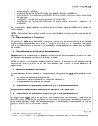 ISO/TS 16949: 2002(E)
©ISO 2002- Todos los derechos Reservados
©ANFIA, ©CCFA7FIEV, ©SMMT, ©VDA, ©DaimlerChrysler AG, Ford Motor Company, General Motors Corp.-Todos los derechos Reservados
Página 27
- puesta a punto, (set-ups)
- programas de cambio de herramentales para aquellos que son perecederos,
- documentación de modificaciones del diseño de herramentales incluyendo niveles de cambios
de ingeniería,
- modificación y revisiones a la documentación del herramental,
- identificación del herramental, definiendo su estado como, producción, reparación o
disposición.
La organización debe implantar un sistema para monitorear estas actividades si el trabajo es
subcontratado.
NOTA Este requerimiento aplica también en la disponibilidad de herramentales para partes de
servicio.
7.5.1.6 Programación de la Producción
La producción debe ser programada a efecto de cumplir con los requerimientos de los clientes
apoyándose en sistemas tales como, Justo a Tiempo y soportada con un sistema de información
que le permita acceder a la información de producción, en etapas clave del proceso y en el manejo
de órdenes.
7.5.1.7 Retroalimentación e información sobre el servicio
Debe establecerse y mantenerse un proceso de comunicación de información sobre aspectos clave
de servicio a las áreas de manufactura, ingeniería y diseño.
NOTA La intención de agregar “aspectos clave de servicio” a esta sección es asegurar que la
organización está consciente de las no conformidades que ocurren de forma externa a la
organización.
7.5.1.8 Acuerdos de servicio con clientes
Cuando exista un acuerdo de servicio con algún cliente, la organización debe verificar la efectividad
de:
- los centros de servicio de la organización,
- herramientas de propósito especial o equipo de medición, y
- el entrenamiento del personal del servicio.
7.5.2 Validación de los procesos de producción y de la prestación del servicio
Requerimientos del sistema de administración de calidad – ISO 9001: 2000
7.5.2 Validación de los procesos de producción y de la prestación del servicio
La organización debe validar los procesos para disposiciones de producción y prestación de
servicios, donde los resultados no puedan ser verificados por mediciones y monitoreos posteriores.
Esto incluye procesos donde las deficiencias llegan a ser evidentes hasta después de que el
producto esta en uso o el servicio se a ofrecido.
 