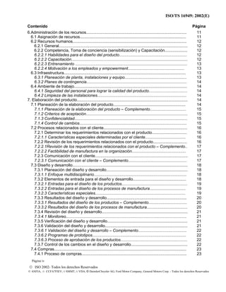 ISO/TS 16949: 2002(E)
© ISO 2002- Todos los derechos Reservados
© ANFIA, © CCFA7FIEV, © SMMT, © VDA, © DaimlerChrysler AG, Ford Motor Company, General Motors Corp. - Todos los derechos Reservados
Contenido Página
6.Administración de los recursos......................................................................................... 11
6.1 Asignación de recursos.............................................................................................. 11
6.2 Recursos humanos..................................................................................................... 12
6.2.1 General.................................................................................................................. 12
6.2.2 Competencia, Toma de conciencia (sensibilización) y Capacitación.................... 12
6.2.2.1 Habilidades para el diseño del producto............................................................ 12
6.2.2.2 Capacitación....................................................................................................... 12
6.2.2.3 Entrenamiento ................................................................................................... 13
6.2.2.4 Motivación a los empleados y empowerment.................................................. 13
6.3 Infraestructura............................................................................................................ 13
6.3.1 Planeación de planta, instalaciones y equipo....................................................... 13
6.3.2 Planes de contingencia......................................................................................... 14
6.4 Ambiente de trabajo.................................................................................................... 14
6.4.1 Seguridad del personal para lograr la calidad del producto.................................. 14
6.4.2 Limpieza de las instalaciones............................................................................... 14
7. Elaboración del producto.................................................................................................. 14
7.1 Planeación de la elaboración del producto................................................................ 14
7.1.1 Planeación de la elaboración del producto – Complemento................................ 15
7.1.2 Criterios de aceptación.......................................................................................... 15
7.1.3 Confidencialidad.................................................................................................... 15
7.1.4 Control de cambios............................................................................................... 15
7.2 Procesos relacionados con el cliente.......................................................................... 16
7.2.1 Determinar los requerimientos relacionados con el producto............................... 16
7.2.1.1 Características especiales determinadas por el cliente.................................... 16
7.2.2 Revisión de los requerimientos relacionados con el producto..............................
7.2.2.1Revisión de los requerimientos relacionados con el producto – Complemento..
16
17
7.2.2.2 Factibilidad de manufactura en la organización................................................ 17
7.2.3 Comunicación con el cliente.................................................................................. 17
7.2.3.1 Comunicación con el cliente – Complemento.................................................... 17
7.3 Diseño y desarrollo...................................................................................................... 18
7.3.1 Planeación del diseño y desarrollo........................................................................ 18
7.3.1.1 Enfoque multidisciplinario.................................................................................. 18
7.3.2 Elementos de entrada para el diseño y desarrollo............................................... 18
7.3.2.1 Entradas para el diseño de los productos.......................................................... 19
7.3.2.2 Entradas para el diseño de los procesos de manufactura................................ 19
7.3.2.3 Características especiales................................................................................ 19
7.3.3 Resultados del diseño y desarrollo....................................................................... 20
7.3.3.1 Resultados del diseño de los productos – Complemento.................................. 20
7.3.3.2 Resultados del diseño de los procesos de manufactura.................................... 20
7.3.4 Revisión del diseño y desarrollo............................................................................ 21
7.3.4.1 Monitoreo........................................................................................................... 21
7.3.5 Verificación del diseño y desarrollo....................................................................... 21
7.3.6 Validación del diseño y desarrollo......................................................................... 21
7.3.6.1 Validación del diseño y desarrollo – Complemento........................................... 22
7.3.6.2 Programas de prototipos................................................................................... 22
7.3.6.3 Proceso de aprobación de los productos........................................................... 22
7.3.7 Control de los cambios en el diseño y desarrollo.................................................. 22
7.4 Compras..................................................................................................................... 23
7.4.1 Proceso de compras............................................................................................. 23
Página iv
 