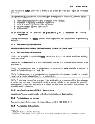 ISO/TS 16949: 2002(E)
©ISO 2002- Todos los derechos Reservados
©ANFIA, ©CCFA7FIEV, ©SMMT, ©VDA, ©DaimlerChrysler AG, Ford Motor Company, General Motors Corp.-Todos los derechos Reservados
Página 28
Las validaciones deben demostrar la habilidad de dichos procesos para lograr los resultados
planeados.
La organización debe establecer disposiciones para dichos procesos incluyendo, conforme aplique
a) criterios definidos para la revisión y aprobación de los procesos,
b) aprobación de equipos y calificación del personal,
c) el uso de métodos y procedimientos específicos,
d) requerimientos de registros (ver 4.2.4), y
e) revalidaciones.
7.5.2.1 Validación de los procesos de producción y de la prestación del servicio -
Complemento
Los requerimientos de 7.5.2 deben aplicar a todos los procesos para disposiciones de producción y
servicios.
7.5.3 Identificación y rastreabilidad
Requerimientos del sistema de administración de calidad – ISO 9001: 2000
7.5.3 Identificación y rastreabilidad
Cuando sea apropiado la organización debe identificar el producto por medios adecuados a lo largo
de su elaboración.
La organización debe identificar el estado del producto con respecto a requerimientos de mediciones
y monitoreos
Cuando la rastreabilidad sea un requerimiento, la organización debe controlar y registrar la
identificación única del producto (ver 4.2.4).
NOTA En algunos sectores industriales, la administración de configuraciones (arreglos) es un medio
con el cual se mantiene la identificación y la rastreabilidad.
NOTA El estado de inspección y prueba no indica la ubicación del producto en el flujo de producción,
a menos que esto sea inherentemente obvio tal como, material en un proceso de producción
automatizado. Se permiten alternativas si el estado es claramente identificado, documentado y se
logra el propósito establecido.
7.5.3.1 Identificación y rastreabilidad – Complemento
Las palabras “cuando sea apropiado” en 7.5.3 arriba indicadas, no deben aplicar.
7.5.4 Propiedades de los clientes
Requerimientos del sistema de administración de calidad – ISO 9001: 2000
7.5.4 Propiedades de los clientes
 