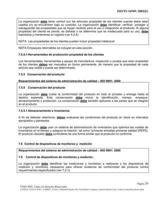 ISO/TS 16949: 2002(E)
©ISO 2002- Todos los derechos Reservados
©ANFIA, ©CCFA7FIEV, ©SMMT, ©VDA, ©DaimlerChrysler AG, Ford Motor Company, General Motors Corp.-Todos los derechos Reservados
Página 29
La organización debe tener control con los artículos propiedad de los clientes cuando éstos sean
usados y/o se encuentren bajo su custodia. La organización debe identificar, verificar, proteger y
salvaguardar las propiedades que se hayan recibido para el uso o integración al producto. Si alguna
propiedad del cliente se pierde, es dañada o se determina que es inadecuada para su uso, debe
reportarse y mantenerse un registro (ver 4.2.4).
NOTA Las propiedades de los clientes pueden incluir propiedad intelectual
NOTA Empaques retornables se incluyen en esta sección.
7.5.4.1 Herramentales de producción propiedad de los clientes
Los herramentales, herramientas y equipo de manufactura, inspección y prueba que sean propiedad
de los clientes deben ser marcados en forma permanente, de manera que la propiedad de cada
artículo sea visible y pueda ser determinada.
7.5.5 Conservación del producto
Requerimientos del sistema de administración de calidad – ISO 9001: 2000
7.5.5 Conservación del producto
La organización debe cuidar la conformidad del producto en todo el proceso y entrega hasta el
destino esperado. Esta conservación debe incluir la identificación, manejo, empaque,
almacenamiento y protección. La conservación debe también aplicarse a las partes que se integren
en el producto.
7.5.5.1 Almacenamiento e inventarios
A fin de detectar deterioros, deben evaluarse las condiciones del producto en stock en intervalos
apropiados y planeados.
La organización debe usar un sistema de administración de inventarios que optimice las vueltas de
inventarios en el tiempo y asegure la rotación, tal como “primeras entradas primeras salidas”(PEPS).
El producto obsoleto debe controlarse de una forma similar que el producto no conforme.
7.6 Control de dispositivos de monitoreo y medición
Requerimientos del sistema de administración de calidad – ISO 9001: 2000
7.6 Control de dispositivos de monitoreo y medición.
La organización debe identificar las mediciones y monitoreo a realizarse y los dispositivos de
medición y monitoreo necesarios para ofrecer evidencia de conformidad del producto contra
requerimientos especificados (ver 7.2.1).
 