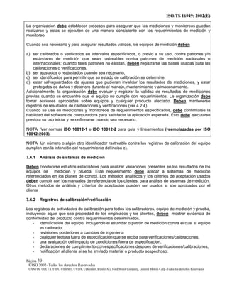 ISO/TS 16949: 2002(E)
©ISO 2002- Todos los derechos Reservados
©ANFIA, ©CCFA7FIEV, ©SMMT, ©VDA, ©DaimlerChrysler AG, Ford Motor Company, General Motors Corp.-Todos los derechos Reservados
Página 30
La organización debe establecer procesos para asegurar que las mediciones y monitoreos puedan
realizarse y estas se ejecuten de una manera consistente con los requerimientos de medición y
monitoreo.
Cuando sea necesario y para asegurar resultados válidos, los equipos de medición deben
a) ser calibrados o verificados en intervalos especificados, o previo a su uso, contra patrones y/o
estándares de medición que sean rastreables contra patrones de medición nacionales o
internacionales; cuando tales patrones no existan, deben registrarse las bases usadas para las
calibraciones o verificaciones,
b) ser ajustados o reajustados cuando sea necesario,
c) ser identificados para permitir que su estado de calibración se determine,
d) estar salvaguardados de ajustes que pudieran invalidar los resultados de mediciones, y estar
protegidos de daños y deterioro durante el manejo, mantenimiento y almacenamiento.
Adicionalmente, la organización debe evaluar y registrar la validez de resultados de mediciones
previas cuando se encuentre que el equipo no cumple con requerimientos. La organización debe
tomar acciones apropiadas sobre equipos y cualquier producto afectado. Deben mantenerse
registros de resultados de calibraciones y verificaciones (ver 4.2.4).
Cuando se use en mediciones y monitoreos de requerimientos especificados, debe confirmarse la
habilidad del software de computadora para satisfacer la aplicación esperada. Esto debe ejecutarse
previo a su uso inicial y reconfirmarse cuando sea necesario.
NOTA Ver normas ISO 10012-1 e ISO 10012-2 para guía y lineamientos (reemplazadas por ISO
10012:2003)
NOTA Un número o algún otro identificador rastreable contra los registros de calibración del equipo
cumplen con la intención del requerimiento del inciso c).
7.6.1 Análisis de sistemas de medición
Deben conducirse estudios estadísticos para analizar variaciones presentes en los resultados de los
equipos de medición y prueba. Este requerimiento debe aplicar a sistemas de medición
referenciados en los planes de control. Los métodos analíticos y los criterios de aceptación usados
deben cumplir con los manuales de referencia de los clientes, para análisis de sistemas de medición.
Otros métodos de análisis y criterios de aceptación pueden ser usados si son aprobados por el
cliente
7.6.2 Registros de calibración/verificación
Los registros de actividades de calibración para todos los calibradores, equipo de medición y prueba,
incluyendo aquel que sea propiedad de los empleados y los clientes, deben mostrar evidencia de
conformidad del producto contra requerimientos determinados.
- identificación del equipo, incluyendo el estándar o patrón de medición contra el cual el equipo
es calibrado,
- revisiones posteriores a cambios de ingeniería
- cualquier lectura fuera de especificación que se reciba para verificaciones/calibraciones,
- una evaluación del impacto de condiciones fuera de especificación,
- declaraciones de cumplimiento con especificaciones después de verificaciones/calibraciones,
- notificación al cliente si se ha enviado material o producto sospechoso.
 