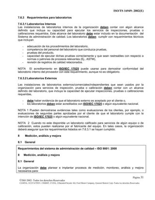 ISO/TS 16949: 2002(E)
©ISO 2002- Todos los derechos Reservados
©ANFIA, ©CCFA7FIEV, ©SMMT, ©VDA, ©DaimlerChrysler AG, Ford Motor Company, General Motors Corp.-Todos los derechos Reservados
Página 31
7.6.3 Requerimientos para laboratorios
7.6.3.1 Laboratorios Internos
Las instalaciones de laboratorios internos de la organización deben contar con algún alcance
definido que incluya su capacidad para ejecutar los servicios de inspecciones, pruebas o
calibraciones requeridos. Este alcance del laboratorio debe estar incluido en la documentación del
Sistema de administración de calidad. Los laboratorios deben cumplir con requerimientos técnicos
que incluyan
- adecuación de los procedimientos del laboratorio,
- competencia del personal del laboratorio que conduzca pruebas,
- pruebas del producto,
- capacidad de ejecutar dichas pruebas correctamente y que sean rastreables con respecto a
normas o patrones de procesos relevantes (Ej., ASTM),
- revisión de registros de calidad relacionados.
NOTA El acreditamiento en ISO/IEC 17025 puede usarse para demostrar conformidad del
laboratorio interno del proveedor con este requerimiento, aunque no es obligatorio.
7.6.3.2 Laboratorios Externos
Las instalaciones de laboratorios externos/comerciales/independientes que sean usados por la
organización para servicios de inspección, prueba o calibración deben contar con un alcance
definido del laboratorio, que incluya la capacidad de ejecutar inspecciones, pruebas o calibraciones
requeridas,
- debe haber evidencia de que el laboratorio externo es aceptado por el cliente o,
- los laboratorios deben estar acreditados con ISO/IEC 17025 o algún equivalente nacional.
NOTA 1 Pueden demostrarse evidencias tales como evaluaciones de los clientes, por ejemplo, o
evaluaciones de segundas partes aprobadas por el cliente de que el laboratorio cumple con la
intención de ISO/IEC 17025 o algún equivalente nacional.
NOTA 2 Cuando no este disponible un laboratorio calificado para servicios de algún equipo o de
calibración, estos pueden realizarse por el fabricante del equipo. En tales casos, la organización
deberá asegurar que los requerimientos listados en 7.6.3.1 se hayan cumplido.
8 Medición, análisis y mejora
8.1 General
Requerimientos del sistema de administración de calidad – ISO 9001: 2000
8 Medición, análisis y mejora
8.1 General
La organización debe planear e implantar procesos de medición, monitoreo, análisis y mejora
necesarios para:
 