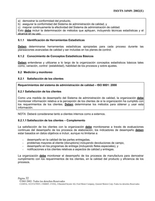ISO/TS 16949: 2002(E)
©ISO 2002- Todos los derechos Reservados
©ANFIA, ©CCFA7FIEV, ©SMMT, ©VDA, ©DaimlerChrysler AG, Ford Motor Company, General Motors Corp.-Todos los derechos Reservados
Página 32
a) demostrar la conformidad del producto,
b) asegurar la conformidad del Sistema de administración de calidad, y
c) mejorar continuamente la efectividad del Sistema de administración de calidad.
Esto debe incluir la determinación de métodos que apliquen, incluyendo técnicas estadísticas y el
alcance en su uso.
8.1.1 Identificación de Herramientas Estadísticas
Deben determinarse herramientas estadísticas apropiadas para cada proceso durante las
planeaciones avanzadas de calidad y ser incluidas en los planes de control.
8.1.2 Conocimiento de Conceptos Estadísticos Básicos
Deben entenderse y utilizarse a lo largo de la organización conceptos estadísticos básicos tales
como, variación, control (estabilidad), habilidad de los procesos y sobre ajustes.
8.2 Medición y monitoreo
8.2.1 Satisfacción de los clientes
Requerimientos del sistema de administración de calidad – ISO 9001: 2000
8.2.1 Satisfacción de los clientes
Como una medida de desempeño del Sistema de administración de calidad, la organización debe
monitorear información relativa a la percepción de los clientes de si la organización ha cumplido con
los requerimientos de los clientes. Deben determinarse los métodos para obtener y usar esta
información.
NOTA Deberá considerarse tanto a clientes internos como a externos.
8.2.1.1 Satisfacción de los clientes – Complemento
La satisfacción de los clientes con la organización debe monitorearse a través de evaluaciones
continuas del desempeño de los procesos de elaboración, los indicadores de desempeño deben
estar basados en datos objetivos e incluir, aunque no limitarse a:
- desempeño en la calidad de las partes entregadas,
- problemas mayores al cliente (disruptions) incluyendo devoluciones de campo,
- desempeño en los programas de entrega (incluyendo fletes especiales), y
- notificaciones a los clientes relativas a aspectos de calidad y entregas.
La organización debe monitorear el desempeño de los procesos de manufactura para demostrar
cumplimiento con los requerimientos de los clientes, en la calidad del producto y eficiencia de los
procesos.
 