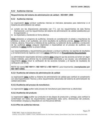 ISO/TS 16949: 2002(E)
©ISO 2002- Todos los derechos Reservados
©ANFIA, ©CCFA7FIEV, ©SMMT, ©VDA, ©DaimlerChrysler AG, Ford Motor Company, General Motors Corp.-Todos los derechos Reservados
Página 33
8.2.2 Auditorias internas
Requerimientos del sistema de administración de calidad – ISO 9001: 2000
8.2.2 Auditorias internas
La organización debe conducir auditorias internas en intervalos planeados para determinar si el
Sistema de administración de calidad:
a) cumple con las disposiciones planeadas (ver 7.1), con los requerimientos de esta Norma
Internacional y con los requerimientos del sistema de administración de calidad establecidos por
la organización, y
b) es implantado y mantenido en forma efectiva.
Debe planearse un programa de auditorias, tomando en consideración el estado e importancia de
procesos y áreas a ser auditadas, así como resultados de auditorias previas. Deben definirse los
criterios, alcance, frecuencia y métodos de las auditorias. La selección de los auditores y conducción
de las auditorias deben asegurar objetividad e imparcialidad en el proceso de auditoria. Los
auditores no deben auditar su propio trabajo.
Las responsabilidades y requerimientos para planear y conducir auditorias, los reportes de resultados
y el mantenimiento de registros (ver 4.2.4) deben definirse en un Procedimiento Documentado.
La administración responsable del área auditada debe asegurar que las acciones se tomen sin algún
retraso indebido, para eliminar las no conformidades detectadas y sus causas. Las actividades de
seguimiento deben incluir la verificación de las acciones tomadas y el reporte de resultados de
verificación (ver 8.5.2).
NOTA Ver norma ISO 10011-1, ISO 10011-2 e ISO 10011-3 para lineamientos. (reemplazadas por
ISO 19011:2002)
8.2.2.1 Auditorias del sistema de administración de calidad
La organización debe auditar su Sistema de administración de calidad para verificar el cumplimiento
con esta Especificación Técnica y otros requerimientos adicionales del sistema de administración de
calidad adicionales.
8.2.2.2 Auditorias del proceso de manufactura
La organización debe auditar cada proceso de manufactura para determinar su efectividad.
8.2.2.3 Auditorías del producto
La organización debe auditar sus productos en las etapas de producción y entrega, para verificar la
conformidad con todos los requerimientos especificados tales como, dimensiones del producto,
funcionalidad, empaque y etiquetado en una frecuencia definida.
8.2.2.4 Plan de auditorias internas
 