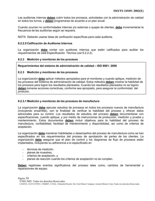 ISO/TS 16949: 2002(E)
©ISO 2002- Todos los derechos Reservados
©ANFIA, ©CCFA7FIEV, ©SMMT, ©VDA, ©DaimlerChrysler AG, Ford Motor Company, General Motors Corp.-Todos los derechos Reservados
Página 34
Las auditorias internas deben cubrir todos los procesos, actividades con la administración de calidad
en todos los turnos, y deben programarse de acuerdo a un plan anual.
Cuando ocurran no conformidades internas y/o externas o quejas de clientes, debe incrementarse la
frecuencia de las auditorias según se requiera.
NOTA Deberán usarse listas de verificación específicas para cada auditoria.
8.2.2.5 Calificación de Auditores Internos
La organización debe contar con auditores internos que estén calificados para auditar los
requerimientos de está Especificación Técnica (ver 6.2.2.2).
8.2.3 Medición y monitoreo de los procesos
Requerimientos del sistema de administración de calidad – ISO 9001: 2000
8.2.3 Medición y monitoreo de los procesos
La organización debe aplicar métodos apropiados para el monitoreo y cuando aplique, medición de
los procesos del Sistema de administración de calidad. Estos métodos deben mostrar la habilidad de
los procesos para lograr los resultados planeados. Cuando los resultados planeados no se logren,
deben tomarse acciones correctivas, conforme sea apropiado, para asegurar la conformidad del
producto.
8.2.3.1 Medición y monitoreo de los procesos de manufactura
La organización debe ejecutar estudios de procesos en todos los procesos nuevos de manufactura
(incluyendo ensamble), con la finalidad de verificar la habilidad del proceso y ofrecer datos
adicionales para su control. Los resultados de estudios del proceso deben documentarse con
especificaciones, cuando aplique, y por medio de instrucciones de producción, medición y prueba y
mantenimiento. Estos documentos deben incluir objetivos para la habilidad del proceso de
manufactura, confiabilidad, facilidad de mantenimiento y disponibilidad, así como de criterios de
aceptación.
La organización debe mantener habilidades o desempeños del proceso de manufactura como se han
especificados en los requerimientos del proceso de aprobación de partes de los clientes. La
organización debe asegurar que el plan de control y los diagramas de flujo de procesos están
implantados, incluyendo su adherencia a lo especificado en
- técnicas de medición,
- planes de muestreo,
- criterios de aceptación, y
- planes de reacción cuando los criterios de aceptación no se cumplan.
Deben registrase eventos significativos del proceso tales como, cambios de herramental y
reparaciones de equipo.
 