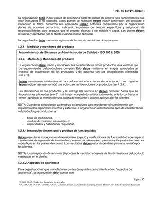 ISO/TS 16949: 2002(E)
©ISO 2002- Todos los derechos Reservados
©ANFIA, ©CCFA7FIEV, ©SMMT, ©VDA, ©DaimlerChrysler AG, Ford Motor Company, General Motors Corp.-Todos los derechos Reservados
Página 35
La organización debe iniciar planes de reacción a partir de planes de control para características que
sean inestables o no capaces. Estos planes de reacción deben incluir contención del producto e
inspección al 100%, conforme sea apropiado. Deben entonces completarse por la organización
planes de acciones correctivas, indicando esquemas de tiempos específicos y asignación de
responsabilidades para asegurar que el proceso alcanza a ser estable y capaz. Los planes deben
revisarse y aprobarse por el cliente cuando esto se requiera.
La organización debe mantener registros de fechas de cambios en los procesos.
8.2.4 Medición y monitoreo del producto
NOTA Cuando se seleccionen parámetros del producto para monitorear el cumplimiento con
requerimientos específicos internos y externos, la organización determina los tipos de características
del producto que conduzcan a
- tipos de mediciones,
- medios de medición adecuados, y
- capacidades y habilidades requeridas.
8.2.4.1 Inspección dimensional y pruebas de funcionalidad
Deben ejecutarse inspecciones dimensionales (layout) y verificaciones de funcionalidad con respecto
a materiales de ingeniería de los clientes y normas de desempeño, para todos los productos como se
especifique en los planes de control. Los resultados deben estar disponibles para una revisión por
los clientes.
NOTA Una inspección dimensional (layout) es la medición completa de las dimensiones del producto
mostradas en el diseño.
8.2.4.2 Aspectos de apariencia
Para organizaciones que manufacturen partes designadas por el cliente como “aspectos de
apariencia”, la organización debe contar con:
Requerimientos de Sistemas de Administración de Calidad – ISO 9001: 2000
8.2.4 Medición y Monitoreo del producto
La organización debe medir y monitorear las características de los productos para verificar que
los requerimientos del producto se cumplan. Esto debe realizarse en etapas apropiadas del
proceso de elaboración de los productos y de acuerdo con las disposiciones planeadas
(ver 7.1).
Deben mantenerse evidencias de la conformidad con criterios de aceptación. Los registros
deben indicar la (s) persona(s) que autorizan las liberaciones de productos (ver 4.2.4).
Las liberaciones de los productos y la entrega del servicio no deben proceder hasta que las
disposiciones planeadas (ver 7.1) se hayan completado satisfactoriamente, o de lo contrario se
hayan aprobado al menos por una autoridad relevante y cuando aplique, por los clientes.
 