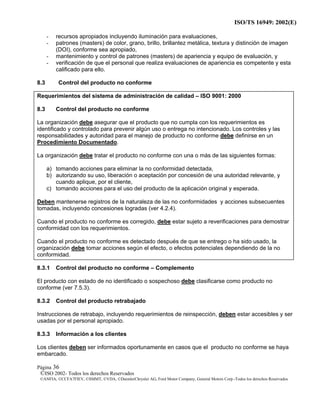 ISO/TS 16949: 2002(E)
©ISO 2002- Todos los derechos Reservados
©ANFIA, ©CCFA7FIEV, ©SMMT, ©VDA, ©DaimlerChrysler AG, Ford Motor Company, General Motors Corp.-Todos los derechos Reservados
Página 36
- recursos apropiados incluyendo iluminación para evaluaciones,
- patrones (masters) de color, grano, brillo, brillantez metálica, textura y distinción de imagen
(DOI), conforme sea apropiado,
- mantenimiento y control de patrones (masters) de apariencia y equipo de evaluación, y
- verificación de que el personal que realiza evaluaciones de apariencia es competente y esta
calificado para ello.
8.3 Control del producto no conforme
Requerimientos del sistema de administración de calidad – ISO 9001: 2000
8.3 Control del producto no conforme
La organización debe asegurar que el producto que no cumpla con los requerimientos es
identificado y controlado para prevenir algún uso o entrega no intencionado. Los controles y las
responsabilidades y autoridad para el manejo de producto no conforme debe definirse en un
Procedimiento Documentado.
La organización debe tratar el producto no conforme con una o más de las siguientes formas:
a) tomando acciones para eliminar la no conformidad detectada,
b) autorizando su uso, liberación o aceptación por concesión de una autoridad relevante, y
cuando aplique, por el cliente,
c) tomando acciones para el uso del producto de la aplicación original y esperada.
Deben mantenerse registros de la naturaleza de las no conformidades y acciones subsecuentes
tomadas, incluyendo concesiones logradas (ver 4.2.4).
Cuando el producto no conforme es corregido, debe estar sujeto a reverificaciones para demostrar
conformidad con los requerimientos.
Cuando el producto no conforme es detectado después de que se entrego o ha sido usado, la
organización debe tomar acciones según el efecto, o efectos potenciales dependiendo de la no
conformidad.
8.3.1 Control del producto no conforme – Complemento
El producto con estado de no identificado o sospechoso debe clasificarse como producto no
conforme (ver 7.5.3).
8.3.2 Control del producto retrabajado
Instrucciones de retrabajo, incluyendo requerimientos de reinspección, deben estar accesibles y ser
usadas por el personal apropiado.
8.3.3 Información a los clientes
Los clientes deben ser informados oportunamente en casos que el producto no conforme se haya
embarcado.
 