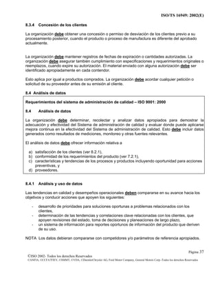 ISO/TS 16949: 2002(E)
©ISO 2002- Todos los derechos Reservados
©ANFIA, ©CCFA7FIEV, ©SMMT, ©VDA, ©DaimlerChrysler AG, Ford Motor Company, General Motors Corp.-Todos los derechos Reservados
Página 37
8.3.4 Concesión de los clientes
La organización debe obtener una concesión o permiso de desviación de los clientes previo a su
procesamiento posterior, cuando el producto o proceso de manufactura es diferente del aprobado
actualmente.
La organización debe mantener registros de fechas de expiración o cantidades autorizadas. La
organización debe asegurar también cumplimiento con especificaciones y requerimientos originales o
reemplazos, cuando expire su autorización. El material enviado con alguna autorización debe ser
identificado apropiadamente en cada contendor.
Esto aplica por igual a productos comprados. La organización debe acordar cualquier petición o
solicitud de su proveedor antes de su emisión al cliente.
8.4 Análisis de datos
Requerimientos del sistema de administración de calidad – ISO 9001: 2000
8.4 Análisis de datos
La organización debe determinar, recolectar y analizar datos apropiados para demostrar la
adecuación y efectividad del Sistema de administración de calidad y evaluar donde puede aplicarse
mejora continua en la efectividad del Sistema de administración de calidad. Esto debe incluir datos
generados como resultados de mediciones, monitoreo y otras fuentes relevantes.
El análisis de datos debe ofrecer información relativa a
a) satisfacción de los clientes (ver 8.2.1),
b) conformidad de los requerimientos del producto (ver 7.2.1),
c) características y tendencias de los procesos y productos incluyendo oportunidad para acciones
preventivas, y
d) proveedores.
8.4.1 Análisis y uso de datos
Las tendencias en calidad y desempeños operacionales deben compararse en su avance hacia los
objetivos y conducir acciones que apoyen los siguientes:
- desarrollo de prioridades para soluciones oportunas a problemas relacionados con los
clientes,
- determinación de las tendencias y correlaciones clave relacionadas con los clientes, que
apoyen revisiones del estado, toma de decisiones y planeaciones de largo plazo,
- un sistema de información para reportes oportunos de información del producto que deriven
de su uso.
NOTA Los datos debieran compararse con competidores y/o parámetros de referencia apropiados.
 