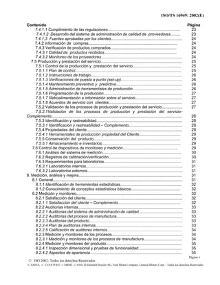 ISO/TS 16949: 2002(E)
© ISO 2002- Todos los derechos Reservados
© ANFIA, © CCFA7FIEV, © SMMT, © VDA, © DaimlerChrysler AG, Ford Motor Company, General Motors Corp. - Todos los derechos Reservados
Contenido Página
7.4.1.1 Cumplimiento de las regulaciones..................................................................
7.4.1.2 Desarrollo del sistema de administración de calidad de proveedores.........
23
23
7.4.1.3 Fuentes aprobadas por los clientes................................................................. 24
7.4.2 Información de compras................................................................................. 24
7.4.3 Verificación de productos comprados............................................................ 24
7.4.3.1 Calidad de productos recibidos.................................................................. 24
7.4.3.2 Monitoreo de los proveedores.......................................................................... 24
7.5 Producción y prestación del servicio.......................................................................... 25
7.5.1 Control de la producción y prestación del servicio............................................ 25
7.5.1.1 Plan de control................................................................................................. 25
7.5.1.2 Instrucciones de trabajo................................................................................... 26
7.5.1.3 Verificaciones de puesta a punto (set-up)........................................................ 26
7.5.1.4 Mantenimiento preventivo y predictivo............................................................ 26
7.5.1.5 Administración de herramentales de producción............................................. 26
7.5.1.6 Programación de la producción........................................................................ 27
7.5.1.7 Retroalimentación e información sobre el servicio........................................... 27
7.5.1.8 Acuerdos de servicio con clientes................................................................... 27
7.5.2 Validación de los procesos de producción y prestación del servicio................... 27
7.5.2.1Validación de los procesos de producción y prestación del servicio–
Complemento....................................................................................................................... 28
7.5.3 Identificación y rastreabilidad.............................................................................. 28
7.5.3.1 Identificación y rastreabilidad – Complemento................................................. 28
7.5.4 Propiedades del cliente....................................................................................... 28
7.5.4.1 Herramentales de producción propiedad del Cliente...................................... 29
7.5.5 Conservación del producto............................................................................... 29
7.5.5.1 Almacenamiento e inventarios........................................................................ 29
7.6 Control de dispositivos de monitoreo y medición.................................................. 29
7.6.1 Análisis del sistema de medición........................................................................ 30
7.6.2 Registros de calibración/verificación.................................................................. 30
7.6.3 Requerimientos para laboratorios...................................................................... 31
7.6.3.1 Laboratorios internos........................................................................................ 31
7.6.3.2 Laboratorios externos....................................................................................... 31
8. Medición, análisis y mejora.............................................................................................. 31
8.1 General...................................................................................................................... 31
8.1.1 Identificación de herramientas estadísticas........................................................ 32
8.1.2 Conocimiento de conceptos estadísticos básicos............................................. 32
8.2 Medición y monitoreo................................................................................................ 32
8.2.1 Satisfacción del cliente........................................................................................ 32
8.2.1.1 Satisfacción del cliente – Complemento......................................................... 32
8.2.2 Auditorias internas............................................................................................... 33
8.2.2.1 Auditorias del sistema de administración de calidad........................................ 33
8.2.2.2 Auditorias del proceso de manufactura............................................................ 33
8.2.2.3 Auditorias del producto..................................................................................... 33
8.2.2.4 Plan de auditorias internas............................................................................... 33
8.2.2.5 Calificación de auditores internos.................................................................... 34
8.2.3 Medición y monitoreo de los procesos................................................................ 34
8.2.3.1 Medición y monitoreo de los procesos de manufactura................................... 34
8.2.4 Medición y monitoreo del producto..................................................................... 35
8.2.4.1 Inspección dimensional y pruebas de funcionalidad........................................ 35
8.2.4.2 Aspectos de apariencia.................................................................................... 35
Página v
 