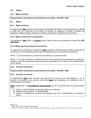 ISO/TS 16949: 2002(E)
©ISO 2002- Todos los derechos Reservados
©ANFIA, ©CCFA7FIEV, ©SMMT, ©VDA, ©DaimlerChrysler AG, Ford Motor Company, General Motors Corp.-Todos los derechos Reservados
Página 38
8.5 Mejora
8.5.1 Mejora continua
Requerimientos del sistema de administración de calidad – ISO 9001: 2000
8.5 Mejora
8.5.1 Mejora continua
La organización debe mejorar continuamente la efectividad del Sistema de administración de calidad
a través del uso y aplicación de la política de calidad, los objetivos de calidad, resultados de
auditorias, análisis de datos, acciones correctivas, preventivas y revisiones por la dirección.
8.5.1.1 Mejora continua de la organización
La organización debe definir un proceso para la mejora continua (ver ejemplos en anexo B de ISO
9004:2000).
8.5.1.2 Mejora de los procesos de manufactura
La mejora de los procesos de manufactura debe enfocarse continuamente al control y reducción de
la variación en las características del producto y parámetros de los procesos de manufactura.
NOTA 1 Las características a controlar se documentan en el plan de control.
NOTA 2 La mejora continua se implanta una vez que los procesos de manufactura son capaces y
estables o que las características del producto son predecibles y se cumple con los requerimientos
de los clientes.
8.5.2 Acciones Correctivas
Requerimientos del sistema de administración de calidad – ISO 9001: 2000
8.5.2 Acciones correctivas
La organización debe tomar acciones para eliminar las causas de no conformidades, a fin de
prevenir su recurrencia. Las acciones correctivas deben ser apropiadas a los efectos de las no
conformidades encontradas.
Debe establecerse un Procedimiento Documentado con el fin de determinar los requerimientos
para
a) revisar no conformidades (incluyendo quejas de los clientes),
b) determinar las causas de no conformidades,
c) evaluar la necesidad de acciones para asegurar que las no conformidades no volverán a
ocurrir,
 