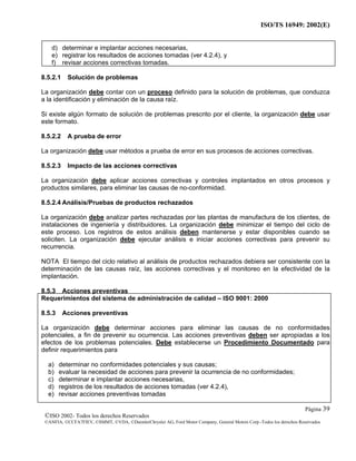 ISO/TS 16949: 2002(E)
©ISO 2002- Todos los derechos Reservados
©ANFIA, ©CCFA7FIEV, ©SMMT, ©VDA, ©DaimlerChrysler AG, Ford Motor Company, General Motors Corp.-Todos los derechos Reservados
Página 39
d) determinar e implantar acciones necesarias,
e) registrar los resultados de acciones tomadas (ver 4.2.4), y
f) revisar acciones correctivas tomadas.
8.5.2.1 Solución de problemas
La organización debe contar con un proceso definido para la solución de problemas, que conduzca
a la identificación y eliminación de la causa raíz.
Si existe algún formato de solución de problemas prescrito por el cliente, la organización debe usar
este formato.
8.5.2.2 A prueba de error
La organización debe usar métodos a prueba de error en sus procesos de acciones correctivas.
8.5.2.3 Impacto de las acciones correctivas
La organización debe aplicar acciones correctivas y controles implantados en otros procesos y
productos similares, para eliminar las causas de no-conformidad.
8.5.2.4 Análisis/Pruebas de productos rechazados
La organización debe analizar partes rechazadas por las plantas de manufactura de los clientes, de
instalaciones de ingeniería y distribuidores. La organización debe minimizar el tiempo del ciclo de
este proceso. Los registros de estos análisis deben mantenerse y estar disponibles cuando se
soliciten. La organización debe ejecutar análisis e iniciar acciones correctivas para prevenir su
recurrencia.
NOTA El tiempo del ciclo relativo al análisis de productos rechazados debiera ser consistente con la
determinación de las causas raíz, las acciones correctivas y el monitoreo en la efectividad de la
implantación.
8.5.3 Acciones preventivas
Requerimientos del sistema de administración de calidad – ISO 9001: 2000
8.5.3 Acciones preventivas
La organización debe determinar acciones para eliminar las causas de no conformidades
potenciales, a fin de prevenir su ocurrencia. Las acciones preventivas deben ser apropiadas a los
efectos de los problemas potenciales. Debe establecerse un Procedimiento Documentado para
definir requerimientos para
a) determinar no conformidades potenciales y sus causas;
b) evaluar la necesidad de acciones para prevenir la ocurrencia de no conformidades;
c) determinar e implantar acciones necesarias,
d) registros de los resultados de acciones tomadas (ver 4.2.4),
e) revisar acciones preventivas tomadas
 