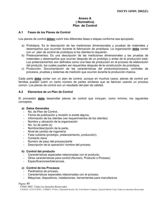ISO/TS 16949: 2002(E)
©ISO 2002- Todos los derechos Reservados
©ANFIA, ©CCFA7FIEV, ©SMMT, ©VDA, ©DaimlerChrysler AG, Ford Motor Company, General Motors Corp.-Todos los derechos Reservados
Página 40
Anexo A
( Normativo)
Plan de Control
A.1 Fases de los Planes de Control
Los planes de control deben cubrir tres diferentes fases o etapas conforme sea apropiado.
a) Prototipos: Es la descripción de las mediciones dimensionales y pruebas de materiales y
desempeños que ocurrirán durante la fabricación de prototipos. La organización debe contar
con un plan de control de prototipos si los clientes lo requieren.
b) Prelanzamientos: Es una descripción de las mediciones dimensionales y las pruebas de
materiales y desempeños que ocurran después de un prototipo y antes de la producción total.
Los prelanzamientos son definidos como una fase de producción en el proceso de elaboración
del producto, los cuales pueden ser requeridos después de la construcción de prototipos.
c) Producción: Documentación de las características del producto/procesos, controles de
procesos, pruebas y sistemas de medición que ocurran durante la producción masiva.
Cada parte debe contar con un plan de control, aunque en muchos casos, planes de control por
familias pueden cubrir un cierto número de partes similares que se fabrican usando un proceso
común. Los planes de control son un resultado del plan de calidad.
A.2 Elementos de un Plan de Control
El proveedor debe desarrollar planes de control que incluyan, como mínimo, los siguientes
conceptos.
a) Datos Generales
- No. de Plan de Control,
- Fecha de publicación y revisión si existe alguna,
- Información de los clientes (ver requerimientos de los clientes)
- Nombre y ubicación de la organización
- No. (s) de parte (s)
- Nombre/descripción de la parte,
- Nivel de cambio de ingeniería
- Fase cubierta (prototipo, prelanzamiento, producción),
- Contacto clave
- Numero de paso del proceso/parte
- Descripción de la operación/ nombre del proceso
b) Control del producto
- Características especiales relacionadas con el producto,
- Otras características para control (Numero, Producto o Proceso)
- Especificaciones/tolerancias.
c) Control de los Procesos
- Parámetros de proceso,
- Características especiales relacionadas con el proceso,
- Máquinas, dispositivos, instalaciones, herramientas para manufactura.
 