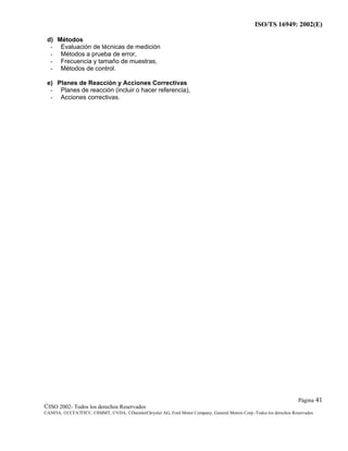 ISO/TS 16949: 2002(E)
©ISO 2002- Todos los derechos Reservados
©ANFIA, ©CCFA7FIEV, ©SMMT, ©VDA, ©DaimlerChrysler AG, Ford Motor Company, General Motors Corp.-Todos los derechos Reservados
Página 41
d) Métodos
- Evaluación de técnicas de medición
- Métodos a prueba de error,
- Frecuencia y tamaño de muestras,
- Métodos de control.
e) Planes de Reacción y Acciones Correctivas
- Planes de reacción (incluir o hacer referencia),
- Acciones correctivas.
 