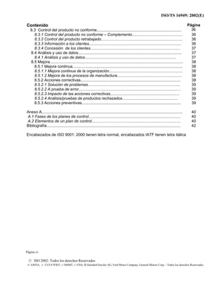 ISO/TS 16949: 2002(E)
© ISO 2002- Todos los derechos Reservados
© ANFIA, © CCFA7FIEV, © SMMT, © VDA, © DaimlerChrysler AG, Ford Motor Company, General Motors Corp. - Todos los derechos Reservados
Contenido
8.3 Control del producto no conforme.............................................................................
Página
36
8.3.1 Control del producto no conforme – Complemento.............................................. 36
8.3.2 Control del producto retrabajado.......................................................................... 36
8.3.3 Información a los clientes.................................................................................... 36
8.3.4 Concesión de los clientes.................................................................................. 37
8.4 Análisis y uso de datos.............................................................................................. 37
8.4.1 Análisis y uso de datos................................................................................... 37
8.5 Mejora......................................................................................................................... 38
8.5.1 Mejora continua.................................................................................................... 38
8.5.1.1 Mejora continua de la organización................................................................... 38
8.5.1.2 Mejora de los procesos de manufactura........................................................... 38
8.5.2 Acciones correctivas........................................................................................... 38
8.5.2.1 Solución de problemas.................................................................................... 39
8.5.2.2 A prueba de error............................................................................................. 39
8.5.2.3 Impacto de las acciones correctivas............................................................... 39
8.5.2.4 Análisis/pruebas de productos rechazados................................................... 39
8.5.3 Acciones preventivas.......................................................................................... 39
Anexo A................................................................................................................................ 40
A.1 Fases de los planes de control.................................................................................... 40
A.2 Elementos de un plan de control.................................................................................
Bibliografía..........................................................................................................................
40
42
Encabezados de ISO 9001: 2000 tienen letra normal, encabezados IATF tienen letra itálica
Página vi
 