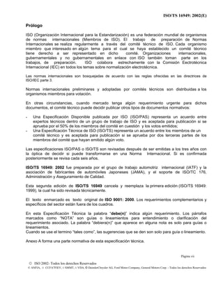 ISO/TS 16949: 2002(E)
© ISO 2002- Todos los derechos Reservados
© ANFIA, © CCFA7FIEV, © SMMT, © VDA, © DaimlerChrysler AG, Ford Motor Company, General Motors Corp. - Todos los derechos Reservados
Prólogo
ISO (Organización Internacional para la Estandarización) es una federación mundial de organismos
de normas internacionales (Miembros de ISO). El trabajo de preparación de Normas
Internacionales se realiza regularmente a través del comité técnico de ISO. Cada organismo
miembro que interesado en algún tema para el cual se haya establecido un comité técnico
tiene derecho a ser representado en dicho comité. Organizaciones internacionales,
gubernamentales y no gubernamentales en enlace con ISO también toman parte en los
trabajos, de preparación. ISO colabora estrechamente con la Comisión Eectrotécnica
Internacional (IEC) en todos los temas sobre normalización electrotécnica.
Las normas internacionales son bosquejadas de acuerdo con las reglas ofrecidas en las directrices de
ISO/IEC parte 3.
Normas internacionales preliminares y adoptadas por comités técnicos son distribuidas a los
organismos miembros para votación.
En otras circunstancias, cuando mercado tenga algún requerimiento urgente para dichos
documentos, el comité técnico puede decidir publicar otros tipos de documentos normativos:
- Una Especificación Disponible publicada por ISO (ISO/PAS) representa un acuerdo entre
expertos técnicos dentro de un grupo de trabajo de ISO y es aceptada para publicación si se
aprueba por el 50% de los miembros del comité en cuestión y los votos emitidos;
- Una Especificación Técnica de ISO (ISO/TS) representa un acuerdo entre los miembros de un
comité técnico y es aceptada para publicación si se aprueba por dos terceras partes de los
miembros del comité que hayan emitido algún voto.
Las especificaciones ISO/PAS o ISO/TS son revisadas después de ser emitidas a los tres años con
la óptica de decidir si puede transformarse en una Norma Internacional. Si es confirmada
posteriormente se revisa cada seis años.
ISO/TS 16949: 2002 fue preparada por el grupo de trabajo automotriz internacional (IATF) y la
asociación de fabricantes de automóviles Japoneses (JAMA), y el soporte de ISO/TC 176,
Administración y Aseguramiento de Calidad.
Esta segunda edición de ISO/TS 16949 cancela y reemplaza la primera edición (ISO/TS 16949:
1999), la cual ha sido revisada técnicamente.
El texto enmarcado es texto original de ISO 9001: 2000. Los requerimientos complementarios y
específicos del sector están fuera de los cuadros.
En esta Especificación Técnica la palabra “debe(n)” indica algún requerimiento. Los párrafos
marcados como “NOTA” son guías o lineamientos para entendimiento o clarificación del
requerimiento asociado. La palabra “debiera(n)” que aparece en alguna nota es solo para guías o
lineamientos.
Cuando se use el termino “tales como”, las sugerencias que se den son solo para guía o lineamiento.
Anexo A forma una parte normativa de esta especificación técnica.
Página vii
 
