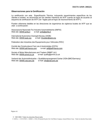 ISO/TS 16949: 2002(E)
© ISO 2002- Todos los derechos Reservados
© ANFIA, © CCFA7FIEV, © SMMT, © VDA, © DaimlerChrysler AG, Ford Motor Company, General Motors Corp. - Todos los derechos Reservados
Observaciones para la Certificación
La certificación con esta Especificación Técnica, incluyendo requerimientos específicos de los
clientes si existen, es reconocida por los clientes miembros de IATF cuando se logre de acuerdo al
esquema de certificación de IATF (ver “reglas para el logro de reconocimiento de IATF”).
Pueden obtenerse detalles en las direcciones de organismos de vigilancia locales de IATF que se
citan a continuación:
Associazione Nazionale Fra Industrie Automobilistiche (ANFIA)
Web site: WWW.anfia.it e-mail: anfia@anfia.it
International Automotive Oversight Bureau (IAOB)
Web site: WWW.iaob.org e-mail: hhodder@iaob.org
Féderation des Industries des Équipements pour Véhicules (FIEV)
Comité des Constructeurs FranÇais d Automobiles (CCFA)
Web site: WWW.iatf-france.com e-mail: iatf@iatf-france.com
Society of Motor Manufacturers and Traders (SMMT Ltd.)
Web site: WWW.smmt.co.uk e-mail: quality@smmt.co.uk
Verband der Automobilindustrie – Qualitätsmanangement Center (VDA-QMC/Germany)
Web site: WWW.vda-qmc.de e-mail: info@vda-qmc.de
Página viii
 
