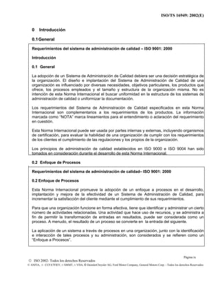 ISO/TS 16949: 2002(E)
© ISO 2002- Todos los derechos Reservados
© ANFIA, © CCFA7FIEV, © SMMT, © VDA, © DaimlerChrysler AG, Ford Motor Company, General Motors Corp. - Todos los derechos Reservados
0 Introducción
0.1General
Requerimientos del sistema de administración de calidad – ISO 9001: 2000
Introducción
0.1 General
La adopción de un Sistema de Administración de Calidad debiera ser una decisión estratégica de
la organización. El diseño e implantación del Sistema de Administración de Calidad de una
organización es influenciado por diversas necesidades, objetivos particulares, los productos que
ofrece, los procesos empleados y el tamaño y estructura de la organización misma. No es
intención de esta Norma Internacional el buscar uniformidad en la estructura de los sistemas de
administración de calidad o uniformizar la documentación.
Los requerimientos del Sistema de Administración de Calidad especificados en esta Norma
Internacional son complementarios a los requerimientos de los productos. La información
marcada como “NOTA” marca lineamientos para el entendimiento o aclaración del requerimiento
en cuestión.
Esta Norma Internacional puede ser usada por partes internas y externas, incluyendo organismos
de certificación, para evaluar la habilidad de una organización de cumplir con los requerimientos
de los clientes el cumplimiento de las regulaciones y los propios de la organización.
Los principios de administración de calidad establecidos en ISO 9000 e ISO 9004 han sido
tomados en consideración durante el desarrollo de esta Norma Internacional.
0.2 Enfoque de Procesos
Requerimientos del sistema de administración de calidad– ISO 9001: 2000
0.2 Enfoque de Procesos
Esta Norma Internacional promueve la adopción de un enfoque a procesos en el desarrollo,
implantación y mejora de la efectividad de un Sistema de Administración de Calidad, para
incrementar la satisfacción del cliente mediante el cumplimiento de sus requerimientos.
Para que una organización funcione en forma efectiva, tiene que identificar y administrar un cierto
número de actividades relacionadas. Una actividad que hace uso de recursos, y se administra a
fin de permitir la transformación de entradas en resultados, puede ser considerada como un
proceso. A menudo, el resultado de un proceso se convierte en la entrada del siguiente.
La aplicación de un sistema a través de procesos en una organización, junto con la identificación
e interacción de tales procesos y su administración, son considerados y se refieren como un
“Enfoque a Procesos”.
Página ix
 