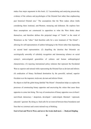 makes four major arguments in this book. (1) “accumulating and analyzing present-day
evidence of the cultures and psychologies of the Oriental East rather than emphasizing
past historical Oriental eras.” The assumptions that the West makes about Arabs
considering them irrational, anti-Western, menacing and dishonest. He explores how
these assumptions are constructed in opposition to what the West thinks about
themselves, and therefore defines this projected image of "Arabs" in the mind of
Westerners as the “other.” Said therefore calls for a new treatment of "the Orient" -
allowing for self-representation of authors belonging to the Orient rather than depending
on second hand representation. (2) dispelling the doctrine that Orientals are
sociologically unworthy of scholarly recognition and denouncing reliance on social
science's uninvestigated generalities of cultures and human anthropological
characteristics. (3) rejecting international policy relations that represent the Occidental
West as superior and rational while representing the Oriental East as deviant and inferior;
(4) eradication of binary facilitated domination by the powerful, rational, superior
Occident over the impotent, irrelevant, deviant and inferior Orient.
He objects to half the globe being labelled "the Orient". Orientalism helps us explore the
processes of constructing binary opposites and uncovering the values that cause these
opposites to come into being. The way of construction of binary opposites was civilised /
uncivilised, democracy / despotism, developed / undeveloped, liberated / repressed,
educated / ignorant. By doing so, Said calls for an removal between these boundaries and
lines that we construct and a more rational way of thinking.
East is East and West is West, and never the twain shall meet. — Rudyard Kipling
II
 
