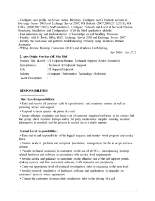 - Configure user profile on Server, Active Directory, Configure user’s Outlook account in
Exchange Server 2003 and Exchange Server 2007, MS Outlook (2007,2000,2010,2013), MS
Office (2000,2007,2013), SAP installation, Configure Network and Local & Network Printers,
Smartcard, Installation and Configuration of all the Shell application globally.
- Fast understanding and implementation of knowledge on call handling Processes
- Familiar with H-Tools, DRA, HAT, Exchange Server 2003 and Exchange Server 2007
- Identify the root cause and perform troubleshooting remotely using Windows Remote
Assistance
- WRA), Remote Desktop Connection (RDC) and Windows LiveMeeting.
Apr 2010 - Jan 2012
2. Atos Origin Services (M) Sdn Bhd
Position Title (Level) : IT Helpdesk/Remote Technical Support (Senior Executive)
Specialization : Technical & Helpdesk Support
Role : IT Support/Helpdesk
Industry : Computer / Information Technology (Software)
Work Description :
RESPONSIBILITIES
-----------------------
First Level responsibilities:
• Take and receive all customer calls in a professional and courteous manner as well as
providing advice and support.
• Respond to users queries via phone & email.
• Ensure effective escalation and hand-over of customer enquiries/problems to the correct 2nd
line group, client Resolver Groups and/or 3rd party maintenance supplier ensuring accurate
information is provided and the process is carried out in a timely manner
Second Level responsibilities:
• Take end to end responsibility of the logged requests and monitor work progress and service
levels
• Provide incident, problem and complaint (escalation) management for the in scope services
domain
• Provide technical assistance to customers on the use of all PCs – encompassing desktop
related hardware and software in accordance with service level requirements
• Provide advice and guidance to customers on the effective use of the self-support portal,
desktop systems and their associated software, LAN networks and peripherals
• Carry out appropriate level of technical investigation prior to escalating to the next level
• Provide remotely installation of hardware, software and applications or upgrades on
customers’ systems where appropriate
• Contact the customers to assess their satisfaction prior to the closing of a call
 