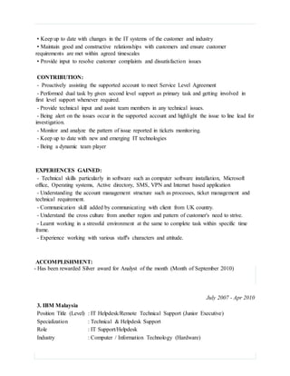 • Keep up to date with changes in the IT systems of the customer and industry
• Maintain good and constructive relationships with customers and ensure customer
requirements are met within agreed timescales
• Provide input to resolve customer complaints and dissatisfaction issues
CONTRIBUTION:
- Proactively assisting the supported account to meet Service Level Agreement
- Performed dual task by given second level support as primary task and getting involved in
first level support whenever required.
- Provide technical input and assist team members in any technical issues.
- Being alert on the issues occur in the supported account and highlight the issue to line lead for
investigation.
- Monitor and analyze the pattern of issue reported in tickets monitoring.
- Keep up to date with new and emerging IT technologies
- Being a dynamic team player
EXPERIENCES GAINED:
- Technical skills particularly in software such as computer software installation, Microsoft
office, Operating systems, Active directory, SMS, VPN and Internet based application
- Understanding the account management structure such as processes, ticket management and
technical requirement.
- Communication skill added by communicating with client from UK country.
- Understand the cross culture from another region and pattern of customer's need to strive.
- Learnt working in a stressful environment at the same to complete task within specific time
frame.
- Experience working with various staff's characters and attitude.
ACCOMPLISHMENT:
- Has been rewarded Silver award for Analyst of the month (Month of September 2010)
July 2007 - Apr 2010
3. IBM Malaysia
Position Title (Level) : IT Helpdesk/Remote Technical Support (Junior Executive)
Specialization : Technical & Helpdesk Support
Role : IT Support/Helpdesk
Industry : Computer / Information Technology (Hardware)
 