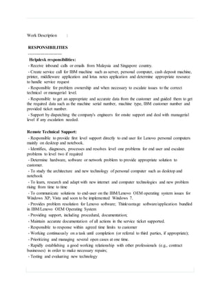 Work Description :
RESPONSIBILITIES
-----------------------
Helpdesk responsibilities:
- Receive inbound calls or emails from Malaysia and Singapore country.
- Create service call for IBM machine such as server, personal computer, cash deposit machine,
printer, middleware application and lotus notes application and determine appropriate resource
to handle service request
- Responsible for problem ownership and when necessary to escalate issues to the correct
technical or managerial level.
- Responsible to get an appropriate and accurate data from the customer and guided them to get
the required data such as the machine serial number, machine type, IBM customer number and
provided ticket number.
- Support by dispatching the company's engineers for onsite support and deal with managerial
level if any escalation needed.
Remote Technical Support:
- Responsible to provide first level support directly to end user for Lenovo personal computers
mainly on desktop and notebook.
- Identifies, diagnoses, processes and resolves level one problems for end user and escalate
problems to level two if required
- Determine hardware, software or network problem to provide appropriate solution to
customer.
- To study the architecture and new technology of personal computer such as desktop and
notebook
- To learn, research and adapt with new internet and computer technologies and new problem
rising from time to time
- To communicate solutions to end-user on the IBM/Lenovo OEM operating system issues for
Windows XP, Vista and soon to be implemented Windows 7.
- Provides problem resolution for Lenovo software; Thinkvantage software/application bundled
in IBM/Lenovo OEM Operating System
- Providing support, including procedural, documentation;
- Maintain accurate documentation of all actions in the service ticket supported.
- Responsible to response within agreed time limits to customer
- Working continuously on a task until completion (or referral to third parties, if appropriate);
- Prioritizing and managing several open cases at one time.
- Rapidly establishing a good working relationship with other professionals (e.g., contract
businesses) in order to make necessary repairs;
- Testing and evaluating new technology
 
