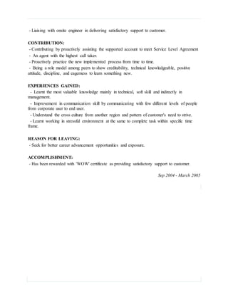 - Liaising with onsite engineer in delivering satisfactory support to customer.
CONTRIBUTION:
- Contributing by proactively assisting the supported account to meet Service Level Agreement
- An agent with the highest call taker.
- Proactively practice the new implemented process from time to time.
- Being a role model among peers to show creditability, technical knowledgeable, positive
attitude, discipline, and eagerness to learn something new.
EXPERIENCES GAINED:
- Learnt the most valuable knowledge mainly in technical, soft skill and indirectly in
management.
- Improvement in communication skill by communicating with few different levels of people
from corporate user to end user.
- Understand the cross culture from another region and pattern of customer's need to strive.
- Learnt working in stressful environment at the same to complete task within specific time
frame.
REASON FOR LEAVING:
- Seek for better career advancement opportunities and exposure.
ACCOMPLISHMENT:
- Has been rewarded with 'WOW' certificate as providing satisfactory support to customer.
Sep 2004 - March 2005
 