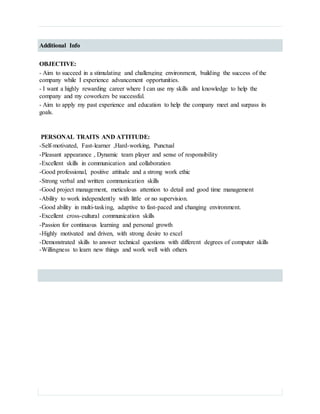 Additional Info
OBJECTIVE:
- Aim to succeed in a stimulating and challenging environment, building the success of the
company while I experience advancement opportunities.
- I want a highly rewarding career where I can use my skills and knowledge to help the
company and my coworkers be successful.
- Aim to apply my past experience and education to help the company meet and surpass its
goals.
PERSONAL TRAITS AND ATTITUDE:
-Self-motivated, Fast-learner ,Hard-working, Punctual
-Pleasant appearance , Dynamic team player and sense of responsibility
-Excellent skills in communication and collaboration
-Good professional, positive attitude and a strong work ethic
-Strong verbal and written communication skills
-Good project management, meticulous attention to detail and good time management
-Ability to work independently with little or no supervision.
-Good ability in multi-tasking, adaptive to fast-paced and changing environment.
-Excellent cross-cultural communication skills
-Passion for continuous learning and personal growth
-Highly motivated and driven, with strong desire to excel
-Demonstrated skills to answer technical questions with different degrees of computer skills
-Willingness to learn new things and work well with others
 